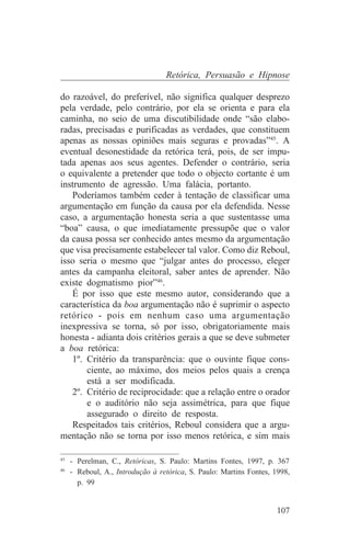 Retórica, Persuasão e Hipnose

do razoável, do preferível, não significa qualquer desprezo
pela verdade, pelo contrário, por ela se orienta e para ela
caminha, no seio de uma discutibilidade onde “são elabo-
radas, precisadas e purificadas as verdades, que constituem
apenas as nossas opiniões mais seguras e provadas”45. A
eventual desonestidade da retórica terá, pois, de ser impu-
tada apenas aos seus agentes. Defender o contrário, seria
o equivalente a pretender que todo o objecto cortante é um
instrumento de agressão. Uma falácia, portanto.
   Poderíamos também ceder à tentação de classificar uma
argumentação em função da causa por ela defendida. Nesse
caso, a argumentação honesta seria a que sustentasse uma
“boa” causa, o que imediatamente pressupõe que o valor
da causa possa ser conhecido antes mesmo da argumentação
que visa precisamente estabelecer tal valor. Como diz Reboul,
isso seria o mesmo que “julgar antes do processo, eleger
antes da campanha eleitoral, saber antes de aprender. Não
existe dogmatismo pior”46.
   É por isso que este mesmo autor, considerando que a
característica da boa argumentação não é suprimir o aspecto
retórico - pois em nenhum caso uma argumentação
inexpressiva se torna, só por isso, obrigatoriamente mais
honesta - adianta dois critérios gerais a que se deve submeter
a boa retórica:
   1º. Critério da transparência: que o ouvinte fique cons-
       ciente, ao máximo, dos meios pelos quais a crença
       está a ser modificada.
   2º. Critério de reciprocidade: que a relação entre o orador
       e o auditório não seja assimétrica, para que fique
       assegurado o direito de resposta.
   Respeitados tais critérios, Reboul considera que a argu-
mentação não se torna por isso menos retórica, e sim mais
_______________________________
45
   - Perelman, C., Retóricas, S. Paulo: Martins Fontes, 1997, p. 367
46
   - Reboul, A., Introdução à retórica, S. Paulo: Martins Fontes, 1998,
     p. 99


                                                                   107
 