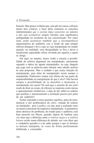 A Persuasão

honesta. Mas parece evidente que, sem pôr em causa a eficácia
destes dois critérios, o facto deles conterem os conceitos
indeterminados que o ouvinte fique consciente ao máximo
e não seja assimétrica sempre introduz uma significativa
ambiguidade no momento da sua concretização. Por outro
lado, pode acontecer também que a incompetência
argumentativa do auditório, crie a ilusão de uma relação
retórica desigual e leve a que se veja manipulação no orador
quando, na realidade, essa desigualdade se fica a dever à
insuficiente capacidade crítica revelada por aqueles a quem
se dirige.
    Até aqui, no entanto, temos vindo a encarar a possibi-
lidade da retórica degenerar em manipulação, unicamente
segundo a óptica do agente manipulador, ou seja, daquele
que joga com as palavras para intentar uma adesão acrítica
às suas propostas. Mas a verdade é que numa situação de
manipulação, para além do manipulador existe sempre o
manipulado. Poderemos isentar este último da sua quota de
responsabilidade na manipulação de que é alvo? Não haverá
sempre a possibilidade de se descobrir e desmontar a
manipulação em causa? Ou será que o encanto de um certo
modo de dizer as coisas, de oferecer as respostas como únicas
e aparentemente irrebatíveis, é algo de tão subtil ou sedutor
que justifica o anestesiamento e aceitação passiva por parte
de um auditório?
    Tentar responder a estas questões significa, antes de mais,
deslocar a raiz problemática do ethos, vontade de seduzir
ou manipular, para o pathos, ou seja, para a aceitação mais
ou menos consciente da respectiva manipulação. A pertinência
deste deslocar do problema, do orador para o auditório, está
bem presente em Meyer, quando, depois de lembrar uma
vez mais que a diferença entre a retórica negra e a retórica
branca reside numa diferença de atitude, nos vem dizer que
a verdadeira questão é a de saber porque é que os homens
se deixam manipular, às vezes de forma perfeitamente
deliberada e consentida:


108
 