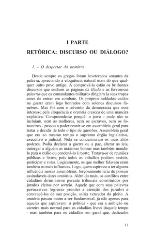 I PARTE
RETÓRICA: DISCURSO OU DIÁLOGO?

   1. - O despertar da oratória

    Desde sempre os gregos foram inveterados amantes da
palavra, apreciando a eloquência natural mais do que qual-
quer outro povo antigo. A comprová-lo estão os brilhantes
discursos que enchem as páginas da Ilíada e as fervorosas
palavras que os comandantes militares dirigiam às suas tropas
antes de entrar em combate. Os próprios soldados caídos
na guerra eram logo honrados com solenes discursos fú-
nebres. Mas foi com o advento da democracia que esse
interesse pela eloquência e oratória cresceu de uma maneira
explosiva. Compreende-se porquê: o povo - onde não se
incluíam, nem as mulheres, nem os escravos, nem os fo-
rasteiros - passou a poder reunir-se em assembleia geral para
tratar e decidir de todo o tipo de questões. Assembleia geral
que era ao mesmo tempo o supremo órgão legislativo,
executivo e judicial. Nela se concentravam os mais altos
poderes. Podia declarar a guerra ou a paz, alterar as leis,
outorgar a alguém as máximas honras mas também mandá-
lo para o exílio ou condená-lo à morte. Tratava-se de reuniões
públicas e livres, pois todos os cidadãos podiam assistir,
participar e votar. Logicamente, os que melhor falavam eram
também os mais influentes. Logo, quem aspirasse a ter alguma
influência nessas assembleias, forçosamente teria de possuir
assinaláveis dotes oratórios. Além do mais, os conflitos entre
cidadãos dirimiam-se perante tribunais constituídos por
jurados eleitos por sorteio. Aquele que com suas palavras
persuasivas lograsse prender a atenção dos jurados e
convencê-los da sua posição, sairia vencedor do pleito. A
oratória passou assim a ser fundamental, já não apenas para
aqueles que aspiravam à política - que era a ambição ou
carreira mais normal para os cidadãos livres daquele tempo
- mas também para os cidadãos em geral que, dedicados


                                                           11
 