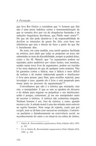 A Persuasão

que leva Rui Grácio a considerar que “o homem que fala
não é uma presa indefesa contra a instrumentalização de
que se tornaria alvo por via de eloquências bastardas e de
seduções linguísticas duvidosas, que Platão tanto temia”48.
Do que ele não pode demitir-se é da responsabilidade de
decifrar as intenções de quem lhe fala, com base nas
inferências que tem o direito de fazer a partir do que lhe
é literalmente dito.
    De resto, em certa medida, essa tarefa aparece facilitada
na retórica, pois dado que todas as propostas ou teses são
submetidas ao teste da discutibilidade, sempre se poderá dizer,
como o faz M. Maneli, que “os argumentos podem ser
rejeitados pelos auditórios por várias razões, mas mentiras,
usadas numa troca livre de argumentos, podem ser trazidas
à luz mais depressa do que de qualquer outra maneira. Não
há garantias contra a falácia, mas a falácia é mais difícil
de realizar e de manter indetectada quando o interlocutor
é livre para pensar, para falar, para recolher material, para
investigar o caso, quando ele é livre e está preparado para
tomar parte no processo da argumentação”49.
    Convenhamos que não é a retórica que manipula, mas
sim, o manipulador. E que se este se apodera do discurso
e do debate para enganar ou prejudicar o seu interlocutor,
então é porque, certamente, já era um manipulador antes
de recorrer à retórica. A retórica não contamina ninguém.
Nenhum homem é um, fora da retórica, e outro, quando
recorre a ela. A atitude moral é uma das atitudes mais estáveis
no sujeito humano. Nem surge de repente, como que por
insight, nem se dá bem com sucessivas oscilações. Constrói-
-se paulatina e duradouramente na convivência social, no
reconhecimento do outro e ao situar-se na esfera do íntimo,
_______________________________
48
   - Grácio, R., Racionalidade argumentativa, Porto: Edições ASA, 1993,
     p. 103
49
   - Cit. in. Grácio, R., Racionalidade argumentativa, Porto: Edições ASA,
     1993, p. 104


110
 
