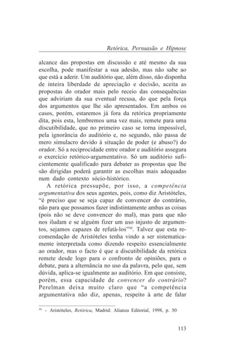Retórica, Persuasão e Hipnose

alcance das propostas em discussão e até mesmo da sua
escolha, pode manifestar a sua adesão, mas não sabe ao
que está a aderir. Um auditório que, além disso, não disponha
de inteira liberdade de apreciação e decisão, aceita as
propostas do orador mais pelo receio das consequências
que adviriam da sua eventual recusa, do que pela força
dos argumentos que lhe são apresentados. Em ambos os
casos, porém, estaremos já fora da retórica propriamente
dita, pois esta, lembremos uma vez mais, remete para uma
discutibilidade, que no primeiro caso se torna impossível,
pela ignorância do auditório e, no segundo, não passa de
mero simulacro devido à situação de poder (e abuso?) do
orador. Só a reciprocidade entre orador e auditório assegura
o exercício retórico-argumentativo. Só um auditório sufi-
cientemente qualificado para debater as propostas que lhe
são dirigidas poderá garantir as escolhas mais adequadas
num dado contexto sócio-histórico.
   A retórica pressupõe, por isso, a competência
argumentativa dos seus agentes, pois, como diz Aristóteles,
“é preciso que se seja capaz de convencer do contrário,
não para que possamos fazer indistintamente ambas as coisas
(pois não se deve convencer do mal), mas para que não
nos iludam e se alguém fizer um uso injusto de argumen-
tos, sejamos capazes de refutá-los”50. Talvez que esta re-
comendação de Aristóteles tenha vindo a ser sistematica-
mente interpretada como dizendo respeito essencialmente
ao orador, mas o facto é que a discutibilidade da retórica
remete desde logo para o confronto de opiniões, para o
debate, para a alternância no uso da palavra, pelo que, sem
dúvida, aplica-se igualmente ao auditório. Em que consiste,
porém, essa capacidade de convencer do contrário?
Perelman deixa muito claro que “a competência
argumentativa não diz, apenas, respeito à arte de falar
_______________________________
50
   - Aristóteles, Retórica, Madrid: Alianza Editorial, 1998, p. 50


                                                                     113
 