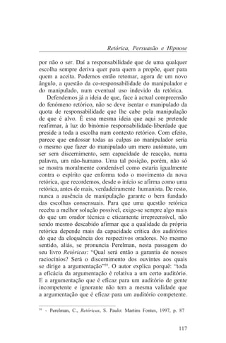 Retórica, Persuasão e Hipnose

por não o ser. Daí a responsabilidade que de uma qualquer
escolha sempre deriva quer para quem a propõe, quer para
quem a aceita. Podemos então retomar, agora de um novo
ângulo, a questão da co-responsabilidade do manipulador e
do manipulado, num eventual uso indevido da retórica.
    Defendemos já a ideia de que, face à actual compreensão
do fenómeno retórico, não se deve isentar o manipulado da
quota de responsabilidade que lhe cabe pela manipulação
de que é alvo. É essa mesma ideia que aqui se pretende
reafirmar, à luz do binómio responsabilidade-liberdade que
preside a toda a escolha num contexto retórico. Com efeito,
parece que endossar todas as culpas ao manipulador seria
o mesmo que fazer do manipulado um mero autómato, um
ser sem discernimento, sem capacidade de reacção, numa
palavra, um não-humano. Uma tal posição, porém, não só
se mostra moralmente condenável como estaria igualmente
contra o espírito que enforma todo o movimento da nova
retórica, que recordemos, desde o início se afirma como uma
retórica, antes de mais, verdadeiramente humanista. De resto,
nunca a ausência de manipulação garante o bem fundado
das escolhas consensuais. Para que uma questão retórica
receba a melhor solução possível, exige-se sempre algo mais
do que um orador técnica e eticamente irrepreensível, não
sendo mesmo descabido afirmar que a qualidade da própria
retórica depende mais da capacidade crítica dos auditórios
do que da eloquência dos respectivos oradores. No mesmo
sentido, aliás, se pronuncia Perelman, nesta passagem do
seu livro Retóricas: “Qual será então a garantia de nossos
raciocínios? Será o discernimento dos ouvintes aos quais
se dirige a argumentação”59. O autor explica porquê: “toda
a eficácia da argumentação é relativa a um certo auditório.
E a argumentação que é eficaz para um auditório de gente
incompetente e ignorante não tem a mesma validade que
a argumentação que é eficaz para um auditório competente.
_______________________________
59
   - Perelman, C., Retóricas, S. Paulo: Martins Fontes, 1997, p. 87


                                                                117
 