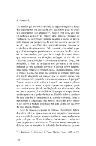 A Persuasão

Daí resulta que derivo a validade da argumentação e a força
dos argumentos da qualidade dos auditórios para os quais
tais argumentos são eficazes”60. Parece, por isso, que não
se justifica cometer ao orador uma especial posição de
vantagem ou sobrepoder perante aqueles a quem se dirige,
pelo menos, na perspectiva de que daí decorra, inevitavel-
mente, que o auditório fica automaticamente privado de
controlar a situação retórica. Pelo contrário, é razoável supor
que, devido ao princípio da inércia de que nos fala Perelman,
os ouvintes tendam para apreciar e reagir da mesma forma
que anteriormente, em situações análogas, se daí não re-
sultarem consequências visivelmente funestas. Logo, em
princípio, o ónus da mudança nos costumes e na forma
habitual de um auditório apreciar e decidir sobre determi-
nado tema, forçoso é concluir, recai, invariavelmente, sobre
o orador. E este, por mais que domine as técnicas retóricas,
por muito eloquente ou sedutor que se mostre, nunca tem
antecipadamente garantida a adesão às suas teses. E porquê?
Porque numa relação retórica é aquele que toma a palavra
que se sujeita a exame, e quem aprova ou reprova, quem
se constitui como júri de avaliação do seu desempenho são
os que o escutam, é o auditório. É sempre este que detém
a ultima palavra, o poder de decisão. Decisão sobre a bondade
da tese que lhe é apresentada e, correlativamente, sobre a
pertinência e adequação das razões invocadas pelo orador
e até, sobre a postura assumida por este último no decorrer
da sua argumentação.
    Algo de parecido se passa na política. Os políticos falam,
discutem entre si, apresentam os seus projectos, proclamam
o seu sentido de justiça, a sua competência, mas é o chamado
país real que, em última instância, decide sobre o valor das
suas propostas e candidaturas. Tomemos como exemplo, os
debates que as estações de televisão habitualmente promo-
_______________________________
60
   - Perelman, C., Retóricas, S. Paulo: Martins Fontes, 1997, p. 313


118
 
