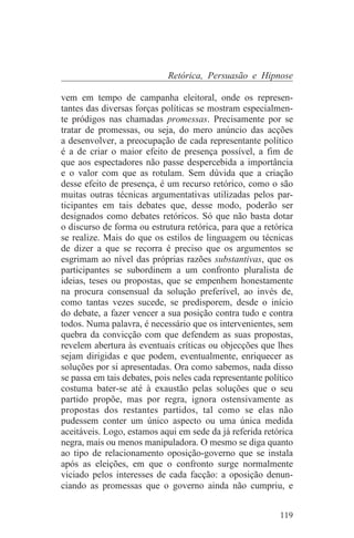 Retórica, Persuasão e Hipnose

vem em tempo de campanha eleitoral, onde os represen-
tantes das diversas forças políticas se mostram especialmen-
te pródigos nas chamadas promessas. Precisamente por se
tratar de promessas, ou seja, do mero anúncio das acções
a desenvolver, a preocupação de cada representante político
é a de criar o maior efeito de presença possível, a fim de
que aos espectadores não passe despercebida a importância
e o valor com que as rotulam. Sem dúvida que a criação
desse efeito de presença, é um recurso retórico, como o são
muitas outras técnicas argumentativas utilizadas pelos par-
ticipantes em tais debates que, desse modo, poderão ser
designados como debates retóricos. Só que não basta dotar
o discurso de forma ou estrutura retórica, para que a retórica
se realize. Mais do que os estilos de linguagem ou técnicas
de dizer a que se recorra é preciso que os argumentos se
esgrimam ao nível das próprias razões substantivas, que os
participantes se subordinem a um confronto pluralista de
ideias, teses ou propostas, que se empenhem honestamente
na procura consensual da solução preferível, ao invés de,
como tantas vezes sucede, se predisporem, desde o início
do debate, a fazer vencer a sua posição contra tudo e contra
todos. Numa palavra, é necessário que os intervenientes, sem
quebra da convicção com que defendem as suas propostas,
revelem abertura às eventuais críticas ou objecções que lhes
sejam dirigidas e que podem, eventualmente, enriquecer as
soluções por si apresentadas. Ora como sabemos, nada disso
se passa em tais debates, pois neles cada representante político
costuma bater-se até à exaustão pelas soluções que o seu
partido propõe, mas por regra, ignora ostensivamente as
propostas dos restantes partidos, tal como se elas não
pudessem conter um único aspecto ou uma única medida
aceitáveis. Logo, estamos aqui em sede da já referida retórica
negra, mais ou menos manipuladora. O mesmo se diga quanto
ao tipo de relacionamento oposição-governo que se instala
após as eleições, em que o confronto surge normalmente
viciado pelos interesses de cada facção: a oposição denun-
ciando as promessas que o governo ainda não cumpriu, e


                                                            119
 