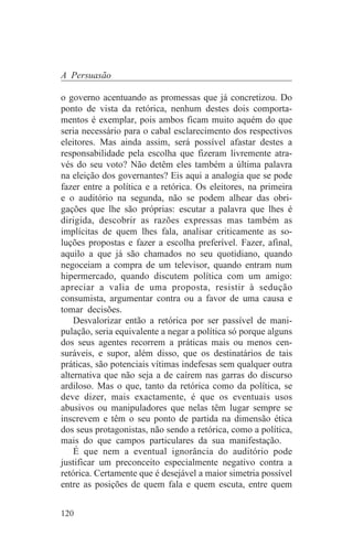 A Persuasão

o governo acentuando as promessas que já concretizou. Do
ponto de vista da retórica, nenhum destes dois comporta-
mentos é exemplar, pois ambos ficam muito aquém do que
seria necessário para o cabal esclarecimento dos respectivos
eleitores. Mas ainda assim, será possível afastar destes a
responsabilidade pela escolha que fizeram livremente atra-
vés do seu voto? Não detêm eles também a última palavra
na eleição dos governantes? Eis aqui a analogia que se pode
fazer entre a política e a retórica. Os eleitores, na primeira
e o auditório na segunda, não se podem alhear das obri-
gações que lhe são próprias: escutar a palavra que lhes é
dirigida, descobrir as razões expressas mas também as
implícitas de quem lhes fala, analisar criticamente as so-
luções propostas e fazer a escolha preferível. Fazer, afinal,
aquilo a que já são chamados no seu quotidiano, quando
negoceiam a compra de um televisor, quando entram num
hipermercado, quando discutem política com um amigo:
apreciar a valia de uma proposta, resistir à sedução
consumista, argumentar contra ou a favor de uma causa e
tomar decisões.
    Desvalorizar então a retórica por ser passível de mani-
pulação, seria equivalente a negar a política só porque alguns
dos seus agentes recorrem a práticas mais ou menos cen-
suráveis, e supor, além disso, que os destinatários de tais
práticas, são potenciais vítimas indefesas sem qualquer outra
alternativa que não seja a de caírem nas garras do discurso
ardiloso. Mas o que, tanto da retórica como da política, se
deve dizer, mais exactamente, é que os eventuais usos
abusivos ou manipuladores que nelas têm lugar sempre se
inscrevem e têm o seu ponto de partida na dimensão ética
dos seus protagonistas, não sendo a retórica, como a política,
mais do que campos particulares da sua manifestação.
    É que nem a eventual ignorância do auditório pode
justificar um preconceito especialmente negativo contra a
retórica. Certamente que é desejável a maior simetria possível
entre as posições de quem fala e quem escuta, entre quem


120
 