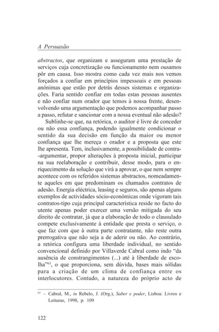 A Persuasão

abstractos, que organizam e asseguram uma prestação de
serviços cuja concretização ou funcionamento nem ousamos
pôr em causa. Isso mostra como cada vez mais nos vemos
forçados a confiar em princípios impessoais e em pessoas
anónimas que estão por detrás desses sistemas e organiza-
ções. Faria sentido confiar em todas estas pessoas ausentes
e não confiar num orador que temos à nossa frente, desen-
volvendo uma argumentação que podemos acompanhar passo
a passo, refutar e sancionar com a nossa eventual não adesão?
   Sublinhe-se que, na retórica, o auditor é livre de conceder
ou não essa confiança, podendo igualmente condicionar o
sentido da sua decisão em função da maior ou menor
confiança que lhe mereça o orador e a proposta que este
lhe apresenta. Tem, inclusivamente, a possibilidade de contra-
-argumentar, propor alterações à proposta inicial, participar
na sua reelaboração e contribuir, desse modo, para o en-
riquecimento da solução que virá a aprovar, o que nem sempre
acontece com os referidos sistemas abstractos, nomeadamen-
te aqueles em que predominam os chamados contratos de
adesão. Energia eléctrica, leasing e seguros, são apenas alguns
exemplos de actividades sócio-económicas onde vigoram tais
contratos-tipo cuja principal característica reside no facto do
utente apenas poder exercer uma versão mitigada do seu
direito de contratar, já que a elaboração de todo o clausulado
compete exclusivamente à entidade que presta o serviço, o
que faz com que à outra parte contratante, não reste outra
prerrogativa que não seja a de aderir ou não. Ao contrário,
a retórica configura uma liberdade individual, no sentido
convencional definido por Villaverde Cabral como indo “da
ausência de constrangimentos (...) até à liberdade de esco-
lha”63, o que proporciona, sem dúvida, bases mais sólidas
para a criação de um clima de confiança entre os
interlocutores. Contudo, a natureza do próprio acto de
_______________________________
63
   - Cabral, M., in Rebelo, J. (Org.), Saber e poder, Lisboa: Livros e
     Leituras, 1998, p. 109


122
 
