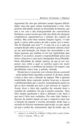 Retórica, Persuasão e Hipnose

argumentar faz com que subsistam sempre algumas dificul-
dades, duas das quais saltam imediatamente à vista. Uma
primeira dificuldade assenta na diversidade do humano, que
tem a ver com a não homogeneidade das características
biológicas e psico-sociais que estão por detrás das desiguais
competências argumentativas e atitudes dos sujeitos da
retórica. Mas como bem sustenta Joaquim Aguiar, “o tudo
igual, o somos todos primos de toda a gente, leva à morte.
Não há liberdade sem risco”64. A cada um e só a cada um
compete decidir sobre o grau de investimento cultural a fazer
na sua auto-formação, em função das necessidades e am-
bições pessoais que também só ele tem legitimidade para
definir. E se assim é, assumir a responsabilidade pelos seus
êxitos e fracassos é uma justa contrapartida dessa liberdade.
Outra dificuldade da relação retórica, de que já nos ocu-
pamos mas sobre a qual se justifica agora um maior
aprofundamento, é o problema da mentira e do engano, cuja
possibilidade nunca está, à partida, afastada.
    Mendacium est enunciatio cum voluntate falsum enuntiandi
– assim definia Santo Agostinho a mentira. E, de facto, mentir
é dizer o falso com a intenção de enganar. Mas a aparente
simplicidade desta expressão poderia levar-nos a descurar
a problematicidade que a encerra, nomeadamente quanto ao
que se deve entender por falso e por intenção de enganar.
Assim, dizer o falso não significa tão somente dizer o
contrário do verdadeiro. No que à mentira concerne, dizer
falso integra igualmente o dizer o diferente e até, dizer o
que nem é falso nem verdadeiro. Por outro lado, limitar o
discurso da mentira àquele em que o respectivo autor tem
a intenção de enganar o ouvinte, pressupõe, desde logo, a
exclusão do discurso meramente equivocado, ou seja, aquele
em que o orador diz, sinceramente, algo de errado, que, no
_______________________________
64
   - Aguiar, J., in Cabral, M., in Rebelo, J. (Org.), Saber e poder, Lisboa:
     Livros e Leituras, 1998, p. 121


                                                                       123
 