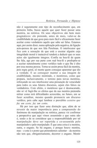 Retórica, Persuasão e Hipnose

não é seguramente este tipo de reconhecimento que, em
primeira linha, busca aquele que quer fazer passar uma
mentira, na retórica. Os seus objectivos são bem mais
pragmáticos: ele pretende, antes de mais, valer-se da
credibilidade de que goza para mais fácil e eficazmente fazer
aceitar como verdadeiro aquilo que sabe ser falso. Estamos
aqui, por assim dizer, numa aplicação pela negativa, da ligação
acto-pessoa de que nos fala Perelman. O interlocutor que
fica com a sensação de que está a escutar alguém cuja
integridade moral é inatacável tenderá a deduzir que os seus
actos são igualmente íntegros. Confia na boa-fé de quem
lhe fala, age por sua parte com real boa-fé e predispõe-se
a aceitar naturalmente como verídico tudo o que lhe é dito
por essa mesma pessoa. Torna-se assim presa fácil da mentira,
pois regra geral, só mente quem consegue aparentar que diz
a verdade. E ao conseguir manter a sua imagem de
credibilidade, mesmo mentindo, o mentiroso, como que
prepara, inclusivamente, o terreno para novas mentiras,
reforçando no seu interlocutor uma presunção de veracidade
para todos os seus futuros discursos, sejam eles falsos ou
verdadeiros. Com efeito, o mentiroso que é desmacarado,
não só vê fugir-lhe os efeitos que da sua mentira pretendia
retirar como terá dificuldades acrescidas, no futuro, em se
fazer acreditar, mesmo quando pronuncie um discurso
verídico, pois cabe aqui lembrar o provérbio cesteiro que
faz um cesto, faz um cento.
    Há por isso que fazer uma distinção que, além de se
revestir da maior importância para a compreensão do
fenómeno da manipulação na retórica, parece vir confirmar
a perspectiva que aqui vimos assumindo e que outra não
é, senão a de se considerar que a responsabilidade por tal
manipulação deve ser repartida e co-assumida pelo
manipulador e pelo manipulado. É que uma coisa é a mentira,
outra, o engano. Se há engano, é porque houve mentira,
mas – e este é o ponto que pretendemos salientar – da mentira
não tem que, obrigatoriamente, decorrer o engano. Mentir


                                                           125
 