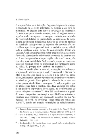 A Persuasão

é um propósito, uma intenção. Enganar é algo mais, é obter
o resultado ou o efeito intentado. A mentira é do foro do
mentiroso. O engano está sobe a jurisdição do enganado.
O mentiroso pode mentir sempre, mas só engana quando
alguém se deixa enganar. Há sempre, portanto, uma divisão
de responsabilidades na manipulação da retórica e, de modo
algum, aquele que escuta pode furtar-se ao ónus de detectar
as possíveis transgressões ou rupturas do contrato de sin-
ceridade que torna possível tanto a retórica como, afinal,
toda e qualquer outra forma de comunicação. Como diz
Lozano, “que a mentira possa supor uma ruptura do contrato
fiduciário corresponde unicamente à vontade do destinatário
ou à sua interpretação, sempre regida pelo ‘crer’ que é, não
em vão, uma modalidade ‘subversiva’, já que se pode crer
tanto no possível como no impossível, no verdadeiro como
no falso. E, porque não, também na mentira”66.
    Este modo de olhar a mentira, pressupõe, naturalmente,
um juízo de vincada negatividade ético-social e discursiva.
Mas a questão que agora se coloca é a de saber se, ainda
assim, poderemos ignorar o papel que a mentira desempenha
ao nível da praxis. Uma primeira advertência, a este res-
peito, parece vir de Simel, para quem “o valor negativo que
no plano ético tem a mentira, não deve enganar-nos sobre
a sua positiva importância sociológica, na conformação de
certas relações concretas”67. Ora foi precisamente a partir
de uma perspectiva sociológica que Goffman estudou a
estrutura dos encontros em sociedade, aqueles em que “as
pessoas se vêem na presença física imediata umas das
outras”68, pondo em marcha estratégias de relacionamento
_______________________________
66
   - Lozano, J., La mentira como efecto de sentido, in del Pino, C. (Org.),
     El discurso de la mentira, Madrid: Alianza Editorial, 1998, p. 140
67
   - Cit. in Carmen, M., La máscara y el signo:modelos ilustrados, in
     del Pino, C. (Org.), El discurso de la mentira, Madrid: Alianza
     Editorial, 1998, p. 81
68
   - Goffman, E., A Apresentação do eu na vida de todos os dias, Lisboa:
     Relógio D’Água,1993, p. 297


126
 