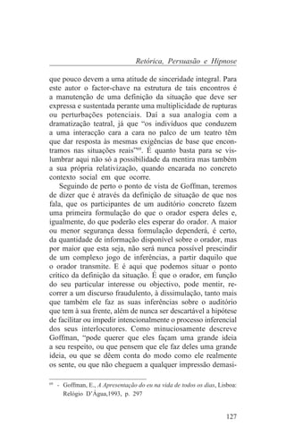 Retórica, Persuasão e Hipnose

que pouco devem a uma atitude de sinceridade integral. Para
este autor o factor-chave na estrutura de tais encontros é
a manutenção de uma definição da situação que deve ser
expressa e sustentada perante uma multiplicidade de rupturas
ou perturbações potenciais. Daí a sua analogia com a
dramatização teatral, já que “os indivíduos que conduzem
a uma interacção cara a cara no palco de um teatro têm
que dar resposta às mesmas exigências de base que encon-
tramos nas situações reais”69. É quanto basta para se vis-
lumbrar aqui não só a possibilidade da mentira mas também
a sua própria relativização, quando encarada no concreto
contexto social em que ocorre.
    Seguindo de perto o ponto de vista de Goffman, teremos
de dizer que é através da definição de situação de que nos
fala, que os participantes de um auditório concreto fazem
uma primeira formulação do que o orador espera deles e,
igualmente, do que poderão eles esperar do orador. A maior
ou menor segurança dessa formulação dependerá, é certo,
da quantidade de informação disponível sobre o orador, mas
por maior que esta seja, não será nunca possível prescindir
de um complexo jogo de inferências, a partir daquilo que
o orador transmite. E é aqui que podemos situar o ponto
crítico da definição da situação. É que o orador, em função
do seu particular interesse ou objectivo, pode mentir, re-
correr a um discurso fraudulento, à dissimulação, tanto mais
que também ele faz as suas inferências sobre o auditório
que tem à sua frente, além de nunca ser descartável a hipótese
de facilitar ou impedir intencionalmente o processo inferencial
dos seus interlocutores. Como minuciosamente descreve
Goffman, “pode querer que eles façam uma grande ideia
a seu respeito, ou que pensem que ele faz deles uma grande
ideia, ou que se dêem conta do modo como ele realmente
os sente, ou que não cheguem a qualquer impressão demasi-
_______________________________
69
   - Goffman, E., A Apresentação do eu na vida de todos os dias, Lisboa:
     Relógio D’Água,1993, p. 297


                                                                   127
 