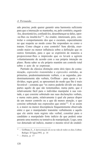 A Persuasão

ado precisa; pode querer garantir uma harmonia suficiente
para que a interacção se mantenha, ou, pelo contrário, enganá-
-los, desorientá-los, confundi-los, desembaraçar-se deles, opor-
-se-lhes ou insultá-los”70. Ao orador, interessará, pois, con-
trolar o comportamento dos que o escutam, especialmente
no que respeite ao modo como lhe respondam ou como o
tratem. Como chegar a esse controlo? Sem dúvida, exer-
cendo maior ou menor influência sobre a definição que os
outros formulam, para o que se exprimirá de maneira a
proporcionar-lhes a impressão que os levará a agirem
voluntariamente de acordo com a sua própria intenção ou
plano. Resta saber se ele próprio mantém um controlo total
sobre o acto de se expressar.
    Partindo da clássica distinção entre dois tipos de comu-
nicação, expressões transmitidas e expressões emitidas, as
primeiras, predominantemente verbais, e as segundas, pre-
dominantemente não verbais, Goffman - para quem o in-
divíduo, regra geral, se apresentará do modo que lhe é mais
favorável - constata que “os outros poderão dividir em duas
partes aquilo de que são testemunhas; numa parte, que é
relativamente fácil para o indivíduo manipular à sua von-
tade, e que consiste sobretudo nas suas declarações verbais,
e numa outra parte, relativamente à qual ele parece dispor
de um menor controlo ou a que dá menos atenção, e que
consiste sobretudo nas expressões que emite”71. E se assim
é, a maior ou menor discrepância frequentemente observada
entre o que o manipulador transmite verbalmente e aquilo
que ele emite num registo não verbal, constitui para o
candidato a manipulado forte indício de que poderá estar
perante uma mentira ou tentativa de manipulação. Logo, uma
vez detectado tal indício, manter o mesmo nível de creduli-
_______________________________
70
   - Goffman, E., A Apresentação do eu na vida de todos os dias, Lisboa:
     Relógio D’Água,1993, p. 14
71
   - Ibidem, p. 17


128
 