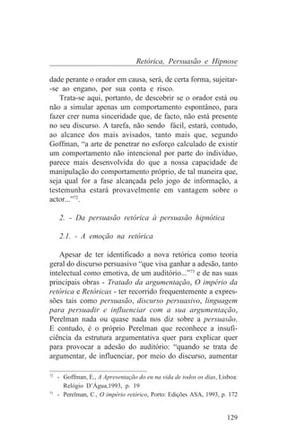 Retórica, Persuasão e Hipnose

dade perante o orador em causa, será, de certa forma, sujeitar-
-se ao engano, por sua conta e risco.
   Trata-se aqui, portanto, de descobrir se o orador está ou
não a simular apenas um comportamento espontâneo, para
fazer crer numa sinceridade que, de facto, não está presente
no seu discurso. A tarefa, não sendo fácil, estará, contudo,
ao alcance dos mais avisados, tanto mais que, segundo
Goffman, “a arte de penetrar no esforço calculado de existir
um comportamento não intencional por parte do indivíduo,
parece mais desenvolvida do que a nossa capacidade de
manipulação do comportamento próprio, de tal maneira que,
seja qual for a fase alcançada pelo jogo de informação, a
testemunha estará provavelmente em vantagem sobre o
actor...”72.

   2. - Da persuasão retórica à persuasão hipnótica

   2.1. - A emoção na retórica

    Apesar de ter identificado a nova retórica como teoria
geral do discurso persuasivo “que visa ganhar a adesão, tanto
intelectual como emotiva, de um auditório...”73 e de nas suas
principais obras - Tratado da argumentação, O império da
retórica e Retóricas - ter recorrido frequentemente a expres-
sões tais como persuasão, discurso persuasivo, linguagem
para persuadir e influenciar com a sua argumentação,
Perelman nada ou quase nada nos diz sobre a persuasão.
E contudo, é o próprio Perelman que reconhece a insufi-
ciência da estrutura argumentativa quer para explicar quer
para provocar a adesão do auditório: “quando se trata de
argumentar, de influenciar, por meio do discurso, aumentar
_______________________________
72
   - Goffman, E., A Apresentação do eu na vida de todos os dias, Lisboa:
     Relógio D’Água,1993, p. 19
73
   - Perelman, C., O império retórico, Porto: Edições ASA, 1993, p. 172


                                                                   129
 