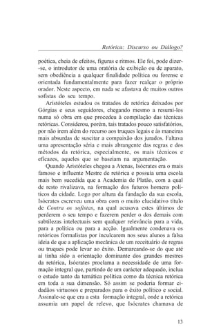 Retórica: Discurso ou Diálogo?

poética, cheia de efeitos, figuras e ritmos. Ele foi, pode dizer-
-se, o introdutor de uma oratória de exibição ou de aparato,
sem obediência a qualquer finalidade política ou forense e
orientada fundamentalmente para fazer realçar o próprio
orador. Neste aspecto, em nada se afastava de muitos outros
sofistas do seu tempo.
    Aristóteles estudou os tratados de retórica deixados por
Górgias e seus seguidores, chegando mesmo a resumi-los
numa só obra em que procedeu à compilação das técnicas
retóricas. Considerou, porém, tais tratados pouco satisfatórios,
por não irem além do recurso aos truques legais e às maneiras
mais absurdas de suscitar a compaixão dos jurados. Faltava
uma apresentação séria e mais abrangente das regras e dos
métodos da retórica, especialmente, os mais técnicos e
eficazes, aqueles que se baseiam na argumentação.
    Quando Aristóteles chegou a Atenas, Isócrates era o mais
famoso e influente Mestre de retórica e possuía uma escola
mais bem sucedida que a Academia de Platão, com a qual
de resto rivalizava, na formação dos futuros homens polí-
ticos da cidade. Logo por altura da fundação da sua escola,
Isócrates escreveu uma obra com o muito elucidativo título
de Contra os sofistas, na qual acusava estes últimos de
perderem o seu tempo e fazerem perder o dos demais com
subtilezas intelectuais sem qualquer relevância para a vida,
para a política ou para a acção. Igualmente condenava os
retóricos formalistas por inculcarem nos seus alunos a falsa
ideia de que a aplicação mecânica de um receituário de regras
ou truques pode levar ao êxito. Demarcando-se do que até
aí tinha sido a orientação dominante dos grandes mestres
da retórica, Isócrates proclama a necessidade de uma for-
mação integral que, partindo de um carácter adequado, inclua
o estudo tanto da temática política como da técnica retórica
em toda a sua dimensão. Só assim se poderia formar ci-
dadãos virtuosos e preparados para o êxito político e social.
Assinale-se que era a esta formação integral, onde a retórica
assumia um papel de relevo, que Isócrates chamava de


                                                              13
 