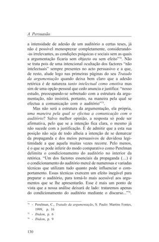 A Persuasão

a intensidade de adesão de um auditório a certas teses, já
não é possível menosprezar completamente, considerando-
-as irrelevantes, as condições psíquicas e sociais sem as quais
a argumentação ficaria sem objecto ou sem efeito”74. Não
se trata pois de uma intencional ocultação dos factores “não
intelectuais” sempre presentes no acto persuasivo e a que,
de resto, alude logo nas primeiras páginas do seu Tratado
da argumentação quando deixa bem claro que a adesão
retórica é de natureza tanto intelectual como emotiva mas
sim de uma opção pessoal que cedo anuncia e justifica: “nosso
estudo, preocupando-se sobretudo com a estrutura da argu-
mentação, não insistirá, portanto, na maneira pela qual se
efectua a comunicação com o auditório”75.
    Mas não será a estrutura da argumentação, ela própria,
uma maneira pela qual se efectua a comunicação com o
auditório? Salvo melhor opinião, a resposta só pode ser
afirmativa, pelo que se a intenção fica clara, o mesmo já
não sucede com a justificação. É de admitir que a esta sua
posição não seja de todo alheia a intenção de se demarcar
da propaganda e dos meios persuasivos de duvidosa legi-
timidade a que aquela muitas vezes recorre. Pelo menos,
é o que se pode inferir do modo comparativo como Perelman
delimita o condicionamento do auditório no interior da
retórica. “Um dos factores essenciais da propaganda (....) é
o condicionamento do auditório mercê de numerosas e variadas
técnicas que utilizam tudo quanto pode influenciar o com-
portamento. Essas técnicas exercem um efeito inegável para
preparar o auditório, para torná-lo mais acessível aos argu-
mentos que se lhe apresentarão. Esse é mais um ponto de
vista que a nossa análise deixará de lado: trataremos apenas
do condicionamento do auditório mediante o discurso...”76.
_______________________________
74
   - Perelman, C., Tratado da argumentação, S. Paulo: Martins Fontes,
     1999, p. 16
75
   - Ibidem, p. 6
76
   - Ibidem, p. 9


130
 