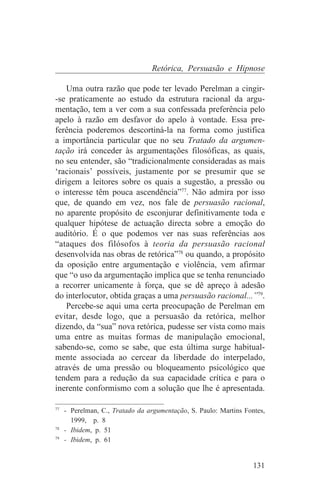 Retórica, Persuasão e Hipnose

    Uma outra razão que pode ter levado Perelman a cingir-
-se praticamente ao estudo da estrutura racional da argu-
mentação, tem a ver com a sua confessada preferência pelo
apelo à razão em desfavor do apelo à vontade. Essa pre-
ferência poderemos descortiná-la na forma como justifica
a importância particular que no seu Tratado da argumen-
tação irá conceder às argumentações filosóficas, as quais,
no seu entender, são “tradicionalmente consideradas as mais
‘racionais’ possíveis, justamente por se presumir que se
dirigem a leitores sobre os quais a sugestão, a pressão ou
o interesse têm pouca ascendência”77. Não admira por isso
que, de quando em vez, nos fale de persuasão racional,
no aparente propósito de esconjurar definitivamente toda e
qualquer hipótese de actuação directa sobre a emoção do
auditório. É o que podemos ver nas suas referências aos
“ataques dos filósofos à teoria da persuasão racional
desenvolvida nas obras de retórica”78 ou quando, a propósito
da oposição entre argumentação e violência, vem afirmar
que “o uso da argumentação implica que se tenha renunciado
a recorrer unicamente à força, que se dê apreço à adesão
do interlocutor, obtida graças a uma persuasão racional...”79.
    Percebe-se aqui uma certa preocupação de Perelman em
evitar, desde logo, que a persuasão da retórica, melhor
dizendo, da “sua” nova retórica, pudesse ser vista como mais
uma entre as muitas formas de manipulação emocional,
sabendo-se, como se sabe, que esta última surge habitual-
mente associada ao cercear da liberdade do interpelado,
através de uma pressão ou bloqueamento psicológico que
tendem para a redução da sua capacidade crítica e para o
inerente conformismo com a solução que lhe é apresentada.
_______________________________
77
   - Perelman, C., Tratado da argumentação, S. Paulo: Martins Fontes,
     1999, p. 8
78
   - Ibidem, p. 51
79
   - Ibidem, p. 61


                                                                 131
 