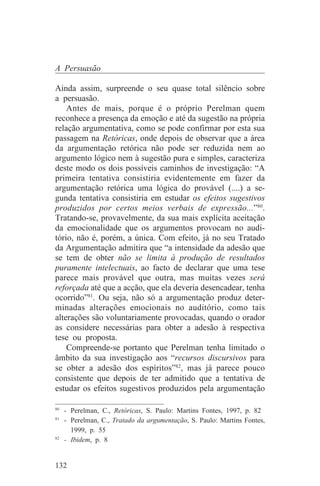 A Persuasão

Ainda assim, surpreende o seu quase total silêncio sobre
a persuasão.
    Antes de mais, porque é o próprio Perelman quem
reconhece a presença da emoção e até da sugestão na própria
relação argumentativa, como se pode confirmar por esta sua
passagem na Retóricas, onde depois de observar que a área
da argumentação retórica não pode ser reduzida nem ao
argumento lógico nem à sugestão pura e simples, caracteriza
deste modo os dois possíveis caminhos de investigação: “A
primeira tentativa consistiria evidentemente em fazer da
argumentação retórica uma lógica do provável (....) a se-
gunda tentativa consistiria em estudar os efeitos sugestivos
produzidos por certos meios verbais de expressão...”80.
Tratando-se, provavelmente, da sua mais explícita aceitação
da emocionalidade que os argumentos provocam no audi-
tório, não é, porém, a única. Com efeito, já no seu Tratado
da Argumentação admitira que “a intensidade da adesão que
se tem de obter não se limita à produção de resultados
puramente intelectuais, ao facto de declarar que uma tese
parece mais provável que outra, mas muitas vezes será
reforçada até que a acção, que ela deveria desencadear, tenha
ocorrido”81. Ou seja, não só a argumentação produz deter-
minadas alterações emocionais no auditório, como tais
alterações são voluntariamente provocadas, quando o orador
as considere necessárias para obter a adesão à respectiva
tese ou proposta.
    Compreende-se portanto que Perelman tenha limitado o
âmbito da sua investigação aos “recursos discursivos para
se obter a adesão dos espíritos”82, mas já parece pouco
consistente que depois de ter admitido que a tentativa de
estudar os efeitos sugestivos produzidos pela argumentação
_______________________________
80
   - Perelman, C., Retóricas, S. Paulo: Martins Fontes, 1997, p. 82
81
   - Perelman, C., Tratado da argumentação, S. Paulo: Martins Fontes,
     1999, p. 55
82
   - Ibidem, p. 8


132
 