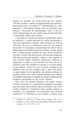 Retórica, Persuasão e Hipnose

poderia ser fecunda, nos venha dizer que isso, porém,
“deixaria escapar o aspecto de argumentação que queremos,
precisamente, pôr em evidência”83. Principalmente se, como
pensamos, a dissociação operada entre os elementos inte-
lectuais e emocionais da argumentação, levar a uma ar-
tificial fragmentação do acto retórico que só pode dificultar
a comprensão global deste último.
    Com efeito se a eficácia da retórica é medida pela adesão
do auditório, o orador precisará de avaliar previamente a
força dos argumentos a utilizar, tanto do ponto de vista do
raciocínio em que se estruturam como do seu impacto
emocional. E isto porque a argumentação do orador não se
dirige apenas à inteligência dos seus ouvintes, ou seja, aquela
não é exclusivamente recebida por uma mente puramente
racional. O orador fala para pessoas, não fala para máquinas.
Fala para pessoas que pensam e sentem e que, segundo os
mais recentes dados científicos disponíveis, analisam os
argumentos e tomam as suas decisões com base não só no
raciocínio puro mas também na emoção e na afectividade.
O que implica, a nosso ver, que se encare a adesão de um
auditório como um acto complexo que o mero valor lógico
ou quase lógico de um argumento não permite esclarecer ou
justificar. Sendo certo, como sustenta Perelman, que a adesão
do auditório representa a comunhão das mentes, importa porém,
esclarecer previamente de que mentes falamos.
    Ora, como diz António Damásio, não parece sensato
“excluir as emoções e os sentimentos de qualquer concepção
geral da mente, muito embora seja exactamente o que vários
estudos científicos e respeitáveis fazem quando separam as
emoções e os sentimentos dos tratamentos dos sistemas
cognitivos”84. E referindo-se a tais estudos, o mesmo autor
_______________________________
83
   - Perelman, C., Retóricas, S. Paulo: Martins Fontes, 1997, p. 82
84
   - Damásio, A., O Erro de Descartes, Mem Martins: Publicações Europa-
     América, (15ª. ed.), 1995, p. 172


                                                                   133
 