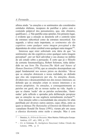 A Persuasão

afirma ainda: “as emoções e os sentimentos são considerados
entidades diáfanas, incapazes de partilhar o palco com o
conteúdo palpável dos pensamentos, que, não obstante,
qualificam (...). Não partilho estas opiniões. Em primeiro lugar,
é evidente que a emoção se desenrola sob o controlo tanto
da estrutura subcortical como da estrutura neocortical. Em
segundo, e talvez mais importante, os sentimentos são tão
cognitivos como qualquer outra imagem perceptual e tão
dependentes do córtex cerebral como qualquer outra imagem”85.
    Interessa aqui reter sobretudo esta ideia de que “os
sentimentos são tão cognitivos como qualquer outra imagem
perceptual”, por ser fácil adivinhar o seu alcance no âmbito
de um estudo sobre a persuasão. É certo que já o filósofo
da corrente fenomenológica, Robert Solomon, tinha defen-
dido no seu livro The Passions.The Myth and Nature of
Human Emotions (1976), que as emoções desempenham um
papel fundamental nos nossos juízos ou decisões: “diz-se
que as emoções distorcem a nossa realidade; eu defendo
que elas são responsáveis por ela. As emoções, dizem,
dividem-nos e desencaminham-nos dos nossos interesses; eu
defendo que as emoções criam os nossos interesses e os
nossos propósitos. As emoções, e consequentemente as
paixões em geral, são as nossas razões na vida. Aquilo a
que se chama ‘razão’ são as paixões esclarecidas, ‘ilumi-
nadas’ pela reflexão e apoiadas pela deliberação perspicaz
que as emoções na sua urgência normalmente excluem”86.
    Esta intuição sobre a racionalidade das emoções foi aliás
partilhada por diversos outros autores, cujas obras, entre as
quais se destaca The Rationality of Emotion do filósofo luso-
-canadiano Ronald De Sousa (1991), vieram pôr em causa
a clássica dicotomia entre razão e emoção. Mas é com
_______________________________
85
   - Damásio, A., O Erro de Descartes, Mem Martins: Publicações Europa-
     América, (15ª. ed.), 1995, p. 172
86
   - Cit. in Goleman, D., Inteligência Emocional, Lisboa: Círculo dos
     Leitores, 1996, p. 11


134
 