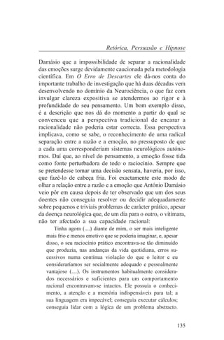 Retórica, Persuasão e Hipnose

Damásio que a impossibilidade de separar a racionalidade
das emoções surge devidamente caucionada pela metodologia
científica. Em O Erro de Descartes ele dá-nos conta do
importante trabalho de investigação que há duas décadas vem
desenvolvendo no domínio da Neurociência, o que faz com
invulgar clareza expositiva se atendermos ao rigor e à
profundidade do seu pensamento. Um bom exemplo disso,
é a descrição que nos dá do momento a partir do qual se
convenceu que a perspectiva tradicional de encarar a
racionalidade não poderia estar correcta. Essa perspectiva
implicava, como se sabe, o reconhecimento de uma radical
separação entre a razão e a emoção, no pressuposto de que
a cada uma corresponderiam sistemas neurológicos autóno-
mos. Daí que, ao nível do pensamento, a emoção fosse tida
como fonte perturbadora de todo o raciocínio. Sempre que
se pretendesse tomar uma decisão sensata, haveria, por isso,
que fazê-lo de cabeça fria. Foi exactamente este modo de
olhar a relação entre a razão e a emoção que António Damásio
veio pôr em causa depois de ter observado que um dos seus
doentes não conseguia resolver ou decidir adequadamente
sobre pequenos e triviais problemas de carácter prático, apesar
da doença neurológica que, de um dia para o outro, o vitimara,
não ter afectado a sua capacidade racional:
       Tinha agora (....) diante de mim, o ser mais inteligente
   mais frio e menos emotivo que se poderia imaginar, e, apesar
   disso, o seu raciocínio prático encontrava-se tão diminuído
   que produzia, nas andanças da vida quotidiana, erros su-
   cessivos numa contínua violação do que o leitor e eu
   consideraríamos ser socialmente adequado e pessoalmente
   vantajoso (....). Os instrumentos habitualmente considera-
   dos necessários e suficientes para um comportamento
   racional encontravam-se intactos. Ele possuía o conheci-
   mento, a atenção e a memória indispensáveis para tal; a
   sua linguagem era impecável; conseguia executar cálculos;
   conseguia lidar com a lógica de um problema abstracto.


                                                              135
 