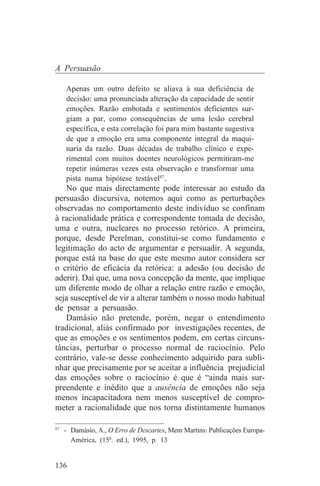 A Persuasão

   Apenas um outro defeito se aliava à sua deficiência de
   decisão: uma pronunciada alteração da capacidade de sentir
   emoções. Razão embotada e sentimentos deficientes sur-
   giam a par, como consequências de uma lesão cerebral
   específica, e esta correlação foi para mim bastante sugestiva
   de que a emoção era uma componente integral da maqui-
   naria da razão. Duas décadas de trabalho clínico e expe-
   rimental com muitos doentes neurológicos permitiram-me
   repetir inúmeras vezes esta observação e transformar uma
   pista numa hipótese testável87.
   No que mais directamente pode interessar ao estudo da
persuasão discursiva, notemos aqui como as perturbações
observadas no comportamento deste indivíduo se confinam
à racionalidade prática e correspondente tomada de decisão,
uma e outra, nucleares no processo retórico. A primeira,
porque, desde Perelman, constitui-se como fundamento e
legitimação do acto de argumentar e persuadir. A segunda,
porque está na base do que este mesmo autor considera ser
o critério de eficácia da retórica: a adesão (ou decisão de
aderir). Daí que, uma nova concepção da mente, que implique
um diferente modo de olhar a relação entre razão e emoção,
seja susceptível de vir a alterar também o nosso modo habitual
de pensar a persuasão.
   Damásio não pretende, porém, negar o entendimento
tradicional, aliás confirmado por investigações recentes, de
que as emoções e os sentimentos podem, em certas circuns-
tâncias, perturbar o processo normal de raciocínio. Pelo
contrário, vale-se desse conhecimento adquirido para subli-
nhar que precisamente por se aceitar a influência prejudicial
das emoções sobre o raciocínio é que é “ainda mais sur-
preendente e inédito que a ausência de emoções não seja
menos incapacitadora nem menos susceptível de compro-
meter a racionalidade que nos torna distintamente humanos
_______________________________
87
   - Damásio, A., O Erro de Descartes, Mem Martins: Publicações Europa-
     América, (15ª. ed.), 1995, p. 13


136
 