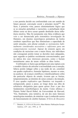 Retórica, Persuasão e Hipnose

e nos permite decidir em conformidade com um sentido de
futuro pessoal, convenção social e princípio moral”88. De
facto, à primeira vista, parece elementarmente lógico que
se as emoções perturbam o raciocínio, a perturbação deste
último cesse ou deva cessar quando destituído dessa influ-
ência emotiva. Mas foi justamente esta falsa evidência que
veio a ser denunciada pela sistemática investigação de
Damásio, em doentes neurológicos portadores de lesões
cerebrais específicas que lhes diminuiram a capacidade de
sentir emoções, sem afectar contudo os instrumentos habi-
tualmente considerados necessários e suficientes para um
comportamento racional. Apesar de estarem agora em
condições de raciocinar com a maior frieza, tais indivíduos
não conseguiam porém tomar as decisões mais adequadas,
quer segundo os padrões socialmente convencionados, quer
na óptica dos seus interesses pessoais, como o faziam
normalmente antes de terem sofrido as ditas lesões.
    Confirmados os factos que prefiguravam uma ruptura com
o modelo clássico de articular a racionalidade com a emoção,
faltava porém indagar sobre a sua razão de ser, constituir
um quadro explicativo, formular hipóteses, mesmo se estas,
na ausência de avanços científicos e interdisciplinares sobre
tão particular objecto de estudo, tiverem que se limitar,
temporariamente, ao domínio do senso comum e da intuição.
É esse quadro explicativo que Damásio vai traçando e
enriquecendo, passo a passo, ao longo desta sua obra de
referência obrigatória para quem quiser ficar a par dos
fundamentos neurobiológicos da mente. Como afirmou o
Prémio Nobel David Hubel, da Universidade de Harvard,
“Eis, finalmente, uma tentativa, de um dos mais famosos
neurologistas mundiais, de sintetizar o que é conhecido acerca
do funcionamento do cérebro humano. O Erro de Descartes
_______________________________
88
   - Damásio, A., O Erro de Descartes, Mem Martins: Publicações Europa-
     América, (15ª. ed.), 1995, p. 14


                                                                   137
 