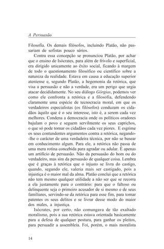 A Persuasão

Filosofia. Os demais filósofos, incluindo Platão, não pas-
sariam de sofistas pouco sérios.
   Contra essa concepção se pronunciou Platão, por achar
que o ensino de Isócrates, para além de frívolo e superficial,
era dirigido unicamente ao êxito social, ficando à margem
de todo o questionamento filosófico ou científico sobre a
natureza da realidade. Estava em causa a educação superior
ateniense e, segundo Platão, a hegemonia da retórica, que
visa a persuasão e não a verdade, era um perigo que urgia
atacar decididamente. No seu diálogo Górgias, podemos ver
como ele confronta a retórica e a filosofia, defendendo
claramente uma espécie de tecnocracia moral, em que os
verdadeiros especialistas (os filósofos) conduzam os cida-
dãos àquilo que é o seu interesse, isto é, a serem cada vez
melhores. Condena a democracia onde os políticos oradores
bajulam o povo e seguem servilmente os seus caprichos,
o que só pode tornar os cidadãos cada vez piores. E esgrime
os seus contundentes argumentos contra a retórica, negando-
-lhe o carácter de uma verdadeira técnica, por não se basear
em conhecimento algum. Para ele, a retórica não passa de
uma mera rotina concebida para agradar ou adular. É apenas
um artifício de persuasão. Não da persuasão do bom ou do
verdadeiro, mas sim da persuasão de qualquer coisa. Lembra
que é graças à retórica que o injusto se livra do castigo,
quando, segundo ele, valeria mais ser castigado, pois a
injustiça é o maior mal da alma. Platão conclui que a retórica
não tem mesmo qualquer utilidade a não ser que se recorra
a ela justamente para o contrário: para que o faltoso ou
delinquente seja o primeiro acusador de si mesmo e de seus
familiares, servindo-se da retórica para esse fim, para tornar
patentes os seus delitos e se livrar desse modo do maior
dos males, a injustiça.
   Isócrates, por certo, não comungava de tão exaltado
moralismo, pois a sua retórica estava orientada basicamente
para a defesa de qualquer postura, para ganhar os pleitos,
para persuadir a assembleia. Foi, porém, o mais moralista


14
 