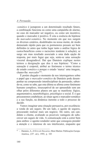 A Persuasão

-somático é justaposto a um determinado resultado futuro,
a combinação funciona ou como uma campaínha de alarme,
no caso do marcador ser negativo, ou como um incentivo,
quando o marcador é positivo. É esta a essência da hipótese
do marcador-somático. No momento em que nos surgem
os diversos cenários, desdobrados na nossa mente, de modo
demasiado rápido para que os pormenores possam ser bem
definidos (e antes que tenha lugar tanto a análise lógica de
custos/benefícios como o raciocínio tendente à solução), se
surge um mau resultado associado a uma dada opção de
resposta, por mais fugaz que seja, sente-se uma sensação
visceral desagradável. Daí que Damásio explique nestes
termos a designação que deu à sua hipótese: “Como a
sensação é corporal, atribuí ao fenómeno o termo técnico
de estado somático e porque o estado ‘marca’ uma imagem,
chamo-lhe marcador”93.
   É porém chegado o momento de nos interrogarmos sobre
o papel que o marcador-somático de Damásio pode desem-
penhar na compreensão interdisciplinar da persuasão, saben-
do-se, como se sabe, que esta última se afirma como fenómeno
humano complexo, insusceptível de ser apreendido sem um
olhar pelos diferentes planos em que se manifesta: lógico,
argumentativo, neurobiológico, psicológico e social. É o que
procuraremos estabelecer, ao situar agora o marcador-somático
e a sua função, na dinâmica inerente a todo o processo de
decidir.
   Vamos imaginar uma situação persuasiva, por excelência:
a venda de um seguro. De um lado, o agente de seguros,
procurando realizar mais um negócio. Do outro, um can-
didato a cliente, avaliando as possíveis vantagens de subs-
crever um seguro de vida. A comunicação está a correr bem
para ambos: o agente-vendedor sente que conseguiu prender
a atenção e o interesse do seu interlocutor, enquanto que
_______________________________
93
   - Damásio, A., O Erro de Descartes, Mem Martins: Publicações Europa-
     América, (15ª. ed.), 1995, p. 185


140
 