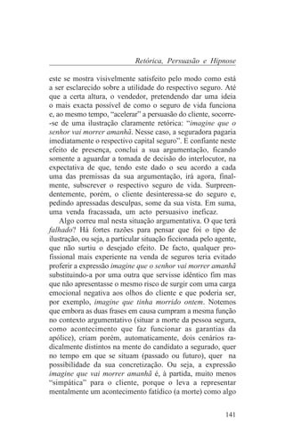 Retórica, Persuasão e Hipnose

este se mostra visivelmente satisfeito pelo modo como está
a ser esclarecido sobre a utilidade do respectivo seguro. Até
que a certa altura, o vendedor, pretendendo dar uma ideia
o mais exacta possível de como o seguro de vida funciona
e, ao mesmo tempo, “acelerar” a persuasão do cliente, socorre-
-se de uma ilustração claramente retórica: “imagine que o
senhor vai morrer amanhã. Nesse caso, a seguradora pagaria
imediatamente o respectivo capital seguro”. E confiante neste
efeito de presença, conclui a sua argumentação, ficando
somente a aguardar a tomada de decisão do interlocutor, na
expectativa de que, tendo este dado o seu acordo a cada
uma das premissas da sua argumentação, irá agora, final-
mente, subscrever o respectivo seguro de vida. Surpreen-
dentemente, porém, o cliente desinteressa-se do seguro e,
pedindo apressadas desculpas, some da sua vista. Em suma,
uma venda fracassada, um acto persuasivo ineficaz.
    Algo correu mal nesta situação argumentativa. O que terá
falhado? Há fortes razões para pensar que foi o tipo de
ilustração, ou seja, a particular situação ficcionada pelo agente,
que não surtiu o desejado efeito. De facto, qualquer pro-
fissional mais experiente na venda de seguros teria evitado
proferir a expressão imagine que o senhor vai morrer amanhã
substituindo-a por uma outra que servisse idêntico fim mas
que não apresentasse o mesmo risco de surgir com uma carga
emocional negativa aos olhos do cliente e que poderia ser,
por exemplo, imagine que tinha morrido ontem. Notemos
que embora as duas frases em causa cumpram a mesma função
no contexto argumentativo (situar a morte da pessoa segura,
como acontecimento que faz funcionar as garantias da
apólice), criam porém, automaticamente, dois cenários ra-
dicalmente distintos na mente do candidato a segurado, quer
no tempo em que se situam (passado ou futuro), quer na
possibilidade da sua concretização. Ou seja, a expressão
imagine que vai morrer amanhã é, à partida, muito menos
“simpática” para o cliente, porque o leva a representar
mentalmente um acontecimento fatídico (a morte) como algo


                                                              141
 