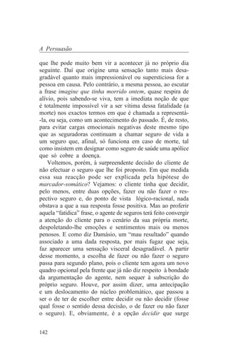 A Persuasão

que lhe pode muito bem vir a acontecer já no próprio dia
seguinte. Daí que origine uma sensação tanto mais desa-
gradável quanto mais impressionável ou supersticiosa for a
pessoa em causa. Pelo contrário, a mesma pessoa, ao escutar
a frase imagine que tinha morrido ontem, quase respira de
alívio, pois sabendo-se viva, tem a imediata noção de que
é totalmente impossível vir a ser vítima dessa fatalidade (a
morte) nos exactos termos em que é chamada a representá-
-la, ou seja, como um acontecimento do passado. É, de resto,
para evitar cargas emocionais negativas deste mesmo tipo
que as seguradoras continuam a chamar seguro de vida a
um seguro que, afinal, só funciona em caso de morte, tal
como insistem em designar como seguro de saúde uma apólice
que só cobre a doença.
    Voltemos, porém, à surpreendente decisão do cliente de
não efectuar o seguro que lhe foi proposto. Em que medida
essa sua reacção pode ser explicada pela hipótese do
marcador-somático? Vejamos: o cliente tinha que decidir,
pelo menos, entre duas opções, fazer ou não fazer o res-
pectivo seguro e, do ponto de vista lógico-racional, nada
obstava a que a sua resposta fosse positiva. Mas ao proferir
aquela “fatídica” frase, o agente de seguros terá feito convergir
a atenção do cliente para o cenário da sua própria morte,
despoletando-lhe emoções e sentimentos mais ou menos
penosos. E como diz Damásio, um “mau resultado” quando
associado a uma dada resposta, por mais fugaz que seja,
faz aparecer uma sensação visceral desagradável. A partir
desse momento, a escolha de fazer ou não fazer o seguro
passa para segundo plano, pois o cliente tem agora um novo
quadro opcional pela frente que já não diz respeito à bondade
da argumentação do agente, nem sequer à subscrição do
próprio seguro. Houve, por assim dizer, uma antecipação
e um deslocamento do núcleo problemático, que passou a
ser o de ter de escolher entre decidir ou não decidir (fosse
qual fosse o sentido dessa decisão, o de fazer ou não fazer
o seguro). E, obviamente, é a opção decidir que surge


142
 