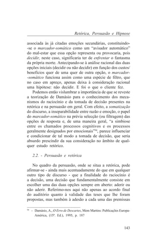 Retórica, Persuasão e Hipnose

associada às já citadas emoções secundárias, constituindo-
-se o marcador-somático como um “avisador automático”
do mal-estar que essa opção representa ou provocaria, pois
decidir, neste caso, significaria ter de enfrentar o fantasma
da própria morte. Antecipando-se à análise racional das duas
opções iniciais (decidir ou não decidir) em função dos custos/
benefícios quer de uma quer de outra opção, o marcador-
-somático funciona assim como uma espécie de filtro, que
no caso em apreço, apenas deixa à consideração racional
uma hipótese: não decidir. E foi o que o cliente fez.
   Podemos então vislumbrar a importância de que se reveste
a teorização de Damásio para o conhecimento dos meca-
nismos do raciocínio e da tomada de decisão presentes na
retórica e na persuasão em geral. Com efeito, a somatização
do discurso, a inseparabilidade entre razão e emoção, o papel
do marcador-somático na prévia selecção (ou filtragem) das
opções de resposta e, de uma maneira geral, “a simbiose
entre os chamados processos cognitivos e os processos
geralmente designados por emocionais”94, parece influenciar
e condicionar de tal modo a tomada de decisão, que seria
absurdo prescindir da sua consideração no âmbito de qual-
quer estudo retórico.

   2.2. - Persuasão e retórica

    No quadro da persuasão, onde se situa a retórica, pode
afirmar-se - ainda mais acentuadamente do que em qualquer
outro tipo de discurso - que a finalidade do raciocínio é
a decisão, uma decisão que fundamentalmente consiste em
escolher uma das duas opções sempre em aberto: aderir ou
não aderir. Referimo-nos aqui não apenas ao acordo final
do auditório quanto à validade das teses que lhe foram
propostas, mas também à adesão a cada uma das premissas
_______________________________
94
   - Damásio, A., O Erro de Descartes, Mem Martins: Publicações Europa-
     América, (15ª. Ed.), 1995, p. 187


                                                                   143
 