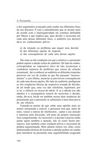 A Persuasão

e dos argumentos avançados pelo orador nas diferentes fases
do seu discurso. É este o entendimento que se mostra mais
de acordo com a interrogatividade em contínuo defendida
por Meyer e que implica que, para decidir e raciocinar em
cada uma dessas diferentes fases, o auditório (ou decisor)
deva ter conhecimento prévio:

   a) da situação ou problema que requer uma decisão
   b) das diferentes opções de resposta
   c) das consequências de cada uma dessas opções

    São estas as três condições em que a retórica e a persuasão
podem aspirar à adesão crítica do auditório. Do lado do orador,
correspondem ao imperativo ético de não escamotear a
verdadeira natureza do problema que carece de solução
consensual, dar a conhecer ao auditório as diferentes respostas
possíveis em vez de ocultar as que lhe pareçam “inconve-
nientes” e, por último, enunciar as previsíveis consequências
de cada uma dessas opções. Do lado do auditório, prefiguram
as três exigências básicas da respectiva tomada de decisão,
de tal modo que, uma vez não satisfeitas, legitimam, por
si só, o silêncio ou recusa de aderir. E se a adesão (ou não
adesão) é a consequência natural do raciocinar e decidir,
então, dir-se-á, há-de ser também nessas duas instâncias do
pensamento que a persuasão se submeterá à mais dura prova
da sua eficácia.
    Tratando-se porém de agir sobre uma opinião mais ou
menos estruturada e estável, o persuasor terá que, antes de
mais, vencer a inércia do interlocutor, captar a sua atenção
e interesse pela discussão, sob pena da própria interacção
ficar comprometida. Ao raciocínio e à decisão é preciso então
juntar agora também a atenção, não só como factor per-
suasivo, mas também como condição prévia e necessária da
própria argumentação. Mais adiante iremos ver, aliás, como
determinadas técnicas de focalizar a atenção podem ser usadas
para introduzir na persuasão uma sugestibilidade exagerada


144
 