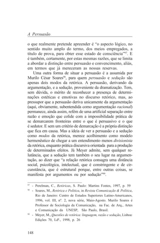 A Persuasão

o que realmente pretende apreender é “o aspecto lógico, no
sentido muito amplo do termo, dos meios empregados, a
título de prova, para obter esse estado de consciência”97. E
é também, certamente, por estas mesmas razões, que se limita
a abordar a distinção entre persuasão e convencimento, aliás,
em termos que já mereceram as nossas reservas.
    Uma outra forma de situar a persuasão é a assumida por
Murilo César Soares98, para quem persuasão e sedução são
apenas dois modos da retórica. A persuasão, derivando da
argumentação, e a sedução, proveniente da dramatização. Tem,
sem dúvida, o mérito de reconhecer a presença de determi-
nações estéticas e emotivas no discurso retórico, mas, ao
pressupor que a persuasão deriva unicamente da argumentação
(aqui, obviamente, subentendida como argumentação racional)
permanece, ainda assim, refém de uma artificial separação entre
razão e emoção que colide com a impossibilidade prática de
se demarcarem fronteiras entre o que é persuasivo e o que
é sedutor. E sem um critério de demarcação é a própria distinção
que fica em causa. Mas a ideia de ver a persuasão e a sedução
como modos da retórica, merece acolhimento como modelo
hermenêutico de chegar a um entendimento menos divisionista
da retórica, enquanto prática discursiva orientada para a produção
de determinados efeitos. Já Meyer admite, sem qualquer re-
lutância, que a sedução tem também o seu lugar na argumen-
tação, ao dizer que “a relação retórica consagra uma distância
social, psicológica, intelectual, que é constringente e de cir-
cunstância, que é estrutural porque, entre outras coisas, se
manifesta por argumentos ou por sedução”99.
_______________________________
97
   - Perelman, C., Retóricas, S. Paulo: Martins Fontes, 1997, p. 59
98
   - Soares, M., Retórica e Política, in Revista Comunicação & Política,
     Rio de Janeiro: Centro de Estudos Superiores Latino-Americanos,
     1996, vol. III, nº. 2, nova série, Maio-Agosto. Murilo Soares é
     Professor de Sociologia da Comunicação, na Fac. de Arq., Artes
     e Comunicação da UNESP, São Paulo, Brasil.
99
   - Meyer, M., Questões de retórica: linguagem, razão e sedução, Lisboa:
     Edições 70, Ldª., 1998, p. 26


148
 