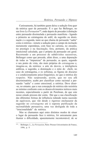 Retórica, Persuasão e Hipnose

    Curiosamente, há também quem deixe a sedução fora quer
da retórica quer da persuasão. É o que faz Bellenger, no
seu livro La Persuasion100, onde depois de proceder à distinção
entre persuasão dissimulada e persuasão manifesta - ligando
a primeira ao estratagema do ardil, da sugestão ou domi-
nação e a segunda, tanto ao que chama de persuasão “sadia”
como à retórica - remete a sedução para o campo da incitação
meramente espontânea, com base no carisma, no encanto,
no prestígio e na fascinação, fora, portanto, da prática
intencional calculada, que é própria da persuasão em geral.
Recorrendo a um processo de subdivisões sucessivas,
Bellenger como que procede, além disso, a uma depuração
de todas as “impurezas” da persuasão, as quais, segundo
o seu ponto de vista, são mais próprias do estratagema e,
imagine-se, da retórica: a arte do desvio, a inteligência
ardilosa, a sugestão, a dominação e o mito do chefe, no
caso do estratagema, e os sofismas, as figuras do discurso
e o condicionamento psico-linguístico, no que à retórica diz
respeito. Não surpreende, assim, que no seu afã
discriminatório, acabe por classificar como racional a per-
suasão “sadia” e como emocional, a retórica. Deve dizer-
-se, no entanto, que a sua concepção de retórica não resistiria
ao mínimo confronto com os desenvolvimentos teóricos mais
recentes, especialmente a partir de Perelman, de que este
nosso estudo procura dar conta. Daí que a sua classificação
das diferentes formas de influência redunde numa sucessão
de equívocos, que vão desde o rigoroso enclausurar da
sugestão no estratagema até à suposta purificação da
racionalidade persuasiva, uma vez desligada de toda a
“irracionalidade” da retórica.
    Mas se chamamos aqui estes distintos modos de situar
o lugar da persuasão face à retórica, foi unicamente para
ilustrar a dificuldade, aparentemente incontornável, de se
_______________________________
100
    - Bellenger, L., La Persuasion, Paris: Presses Universitaires de France,
      1996, p. 8


                                                                       149
 
