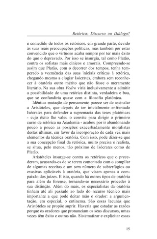 Retórica: Discurso ou Diálogo?

e comedido de todos os retóricos, em grande parte, devido
às suas reais preocupações políticas, mas também por estar
convencido que o virtuoso acaba sempre por ter mais êxito
do que o depravado. Por isso se insurgia, tal como Platão,
contra os sofistas mais cínicos e amorais. Compreende-se
assim que Platão, com o decorrer dos tempos, tenha tem-
perado a veemência das suas iniciais críticas à retórica,
chegando mesmo a elogiar Isócrates, embora sem reconhe-
cer à oratória outro mérito que não fosse o meramente
literário. Na sua obra Fedro viria inclusivamente a admitir
a possibilidade de uma retórica distinta, verdadeira e boa,
que se confundiria quase com a filosofia platónica.
    Idêntica mutação de pensamento parece ser de assinalar
a Aristóteles, que depois de ter inicialmente enfrentado
Isócrates para defender a supremacia das teses platónicas
- cujo êxito lhe valeu o convite para dirigir o primeiro
curso de retórica na Academia - acabou por ir abandonando
pouco a pouco as posições exacerbadamente moralistas
destas últimas, em favor da incorporação de cada vez mais
elementos da técnica oratória. Com isso, pode dizer-se que
a sua concepção final da retórica, muito precisa e realista,
se situa, pelo menos, tão próximo de Isócrates como de
Platão.
    Aristóteles insurge-se contra os retóricos que o prece-
deram, acusando-os de se terem contentado com o compilar
de algumas receitas e um sem número de subterfúgios ou
evasivas aplicáveis à oratória, que visam apenas a com-
paixão dos juízes. E isto, quando há outros tipos de oratória
para além da forense, tornando-se necessário proceder à
sua distinção. Além do mais, os especialistas da oratória
tinham até ali passado ao lado do recurso técnico mais
importante a que pode deitar mão o orador: a argumen-
tação, em especial, o entinema. São essas lacunas que
Aristóteles se propõe suprir. Haveria que estudar as razões
porque os oradores que pronunciam os seus discursos, umas
vezes têm êxito e outras não. Sistematizar e explicitar essas


                                                          15
 