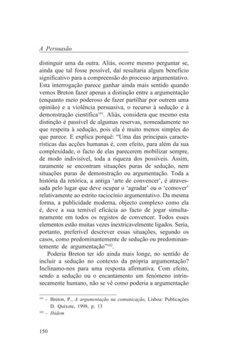 A Persuasão

distinguir uma da outra. Aliás, ocorre mesmo perguntar se,
ainda que tal fosse possível, daí resultaria algum benefício
significativo para a compreensão do processo argumentativo.
Esta interrogação parece ganhar ainda mais sentido quando
vemos Breton fazer apenas a distinção entre a argumentação
(enquanto meio poderoso de fazer partilhar por outrem uma
opinião) e a violência persuasiva, o recurso à sedução e à
demonstração científica101. Aliás, considera que mesmo esta
distinção é passível de algumas reservas, nomeadamente no
que respeita à sedução, pois ela é muito menos simples do
que parece. E explica porquê: “Uma das principais caracte-
rísticas das acções humanas é, com efeito, para além da sua
complexidade, o facto de elas parecerem mobilizar sempre,
de modo indivisível, toda a riqueza dos possíveis. Assim,
raramente se encontram situações puras de sedução, nem
situações puras de demonstração ou argumentação. Toda a
história da retórica, a antiga ‘arte de convencer’, é atraves-
sada pelo lugar que deve ocupar o ‘agradar’ ou o ‘comover’
relativamente ao estrito raciocínio argumentativo. Da mesma
forma, a publicidade moderna, objecto complexo como ela
é, deve a sua temível eficácia ao facto de jogar simulta-
neamente em todos os registos de convencer. Todos esses
elementos estão muitas vezes inextricavelmente ligados. Seria,
portanto, preferível descrever essas situações, segundo os
casos, como predominantemente de sedução ou predominan-
temente de argumentação”102.
    Poderia Breton ter ido ainda mais longe, no sentido de
incluir a sedução no contexto da própria argumentação?
Inclinamo-nos para uma resposta afirmativa. Com efeito,
sendo a sedução ou o encantamento um fenómeno intrin-
secamente humano, não se vê como poderia a argumentação
_______________________________
101
    - Breton, P., A argumentação na comunicação, Lisboa: Publicações
      D. Quixote, 1998, p. 13
102
    - Ibidem


150
 