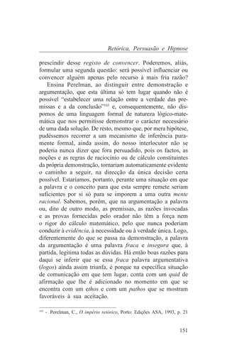 Retórica, Persuasão e Hipnose

prescindir desse registo de convencer. Poderemos, aliás,
formular uma segunda questão: será possível influenciar ou
convencer alguém apenas pelo recurso à mais fria razão?
    Ensina Perelman, ao distinguir entre demonstração e
argumentação, que esta última só tem lugar quando não é
possível “estabelecer uma relação entre a verdade das pre-
missas e a da conclusão”103 e, consequentemente, não dis-
pomos de uma linguagem formal de natureza lógico-mate-
mática que nos permitisse demonstrar o carácter necessário
de uma dada solução. De resto, mesmo que, por mera hipótese,
pudéssemos recorrer a um mecanismo de inferência pura-
mente formal, ainda assim, do nosso interlocutor não se
poderia nunca dizer que fora persuadido, pois os factos, as
noções e as regras de raciocínio ou de cálculo constituintes
da própria demonstração, tornariam automaticamente evidente
o caminho a seguir, na direcção da única decisão certa
possível. Estaríamos, portanto, perante uma situação em que
a palavra e o conceito para que esta sempre remete seriam
suficientes por si só para se imporem a uma outra mente
racional. Sabemos, porém, que na argumentação a palavra
ou, dito de outro modo, as premissas, as razões invocadas
e as provas fornecidas pelo orador não têm a força nem
o rigor do cálculo matemático, pelo que nunca poderiam
conduzir à evidência, à necessidade ou à verdade única. Logo,
diferentemente do que se passa na demonstração, a palavra
da argumentação é uma palavra fraca e insegura que, à
partida, legitima todas as dúvidas. Há então boas razões para
daqui se inferir que se essa fraca palavra argumentativa
(logos) ainda assim triunfa, é porque na específica situação
de comunicação em que tem lugar, conta com um quid de
afirmação que lhe é adicionado no momento em que se
encontra com um ethos e com um pathos que se mostram
favoráveis à sua aceitação.
_______________________________
103
    - Perelman, C., O império retórico, Porto: Edições ASA, 1993, p. 21


                                                                   151
 