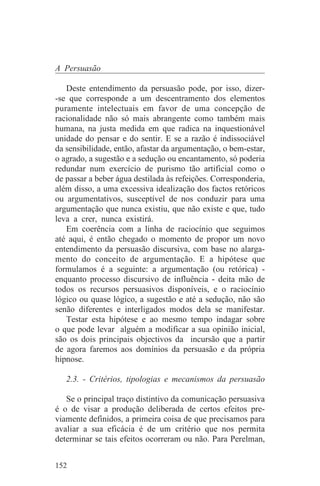 A Persuasão

   Deste entendimento da persuasão pode, por isso, dizer-
-se que corresponde a um descentramento dos elementos
puramente intelectuais em favor de uma concepção de
racionalidade não só mais abrangente como também mais
humana, na justa medida em que radica na inquestionável
unidade do pensar e do sentir. E se a razão é indissociável
da sensibilidade, então, afastar da argumentação, o bem-estar,
o agrado, a sugestão e a sedução ou encantamento, só poderia
redundar num exercício de purismo tão artificial como o
de passar a beber água destilada às refeições. Corresponderia,
além disso, a uma excessiva idealização dos factos retóricos
ou argumentativos, susceptível de nos conduzir para uma
argumentação que nunca existiu, que não existe e que, tudo
leva a crer, nunca existirá.
   Em coerência com a linha de raciocínio que seguimos
até aqui, é então chegado o momento de propor um novo
entendimento da persuasão discursiva, com base no alarga-
mento do conceito de argumentação. E a hipótese que
formulamos é a seguinte: a argumentação (ou retórica) -
enquanto processo discursivo de influência - deita mão de
todos os recursos persuasivos disponíveis, e o raciocínio
lógico ou quase lógico, a sugestão e até a sedução, não são
senão diferentes e interligados modos dela se manifestar.
   Testar esta hipótese e ao mesmo tempo indagar sobre
o que pode levar alguém a modificar a sua opinião inicial,
são os dois principais objectivos da incursão que a partir
de agora faremos aos domínios da persuasão e da própria
hipnose.

   2.3. - Critérios, tipologias e mecanismos da persuasão

   Se o principal traço distintivo da comunicação persuasiva
é o de visar a produção deliberada de certos efeitos pre-
viamente definidos, a primeira coisa de que precisamos para
avaliar a sua eficácia é de um critério que nos permita
determinar se tais efeitos ocorreram ou não. Para Perelman,


152
 