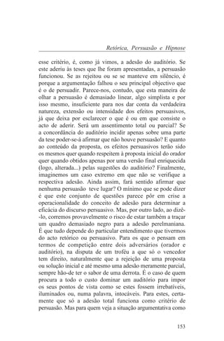 Retórica, Persuasão e Hipnose

esse critério, é, como já vimos, a adesão do auditório. Se
este aderiu às teses que lhe foram apresentadas, a persuasão
funcionou. Se as rejeitou ou se se manteve em silêncio, é
porque a argumentação falhou o seu principal objectivo que
é o de persuadir. Parece-nos, contudo, que esta maneira de
olhar a persuasão é demasiado linear, algo simplista e por
isso mesmo, insuficiente para nos dar conta da verdadeira
natureza, extensão ou intensidade dos efeitos persuasivos,
já que deixa por esclarecer o que é ou em que consiste o
acto de aderir. Será um assentimento total ou parcial? Se
a concordância do auditório incidir apenas sobre uma parte
da tese poder-se-á afirmar que não houve persuasão? E quanto
ao conteúdo da proposta, os efeitos persuasivos terão sido
os mesmos quer quando respeitem à proposta inicial do orador
quer quando obtidos apenas por uma versão final enriquecida
(logo, alterada...) pelas sugestões do auditório? Finalmente,
imaginemos um caso extremo em que não se verifique a
respectiva adesão. Ainda assim, fará sentido afirmar que
nenhuma persuasão teve lugar? O mínimo que se pode dizer
é que este conjunto de questões parece pôr em crise a
operacionalidade do conceito de adesão para determinar a
eficácia do discurso persuasivo. Mas, por outro lado, ao dizê-
-lo, corremos provavelmente o risco de estar também a traçar
um quadro demasiado negro para a adesão perelmaniana.
É que tudo depende do particular entendimento que tivermos
do acto retórico ou persuasivo. Para os que o pensam em
termos de competição entre dois adversários (orador e
auditório), na disputa de um troféu a que só o vencedor
tem direito, naturalmente que a rejeição de uma proposta
ou solução inicial e até mesmo uma adesão meramente parcial,
sempre hão-de ter o sabor de uma derrota. É o caso de quem
procura a todo o custo dominar um auditório para impor
os seus pontos de vista como se estes fossem irrebatíveis,
iluminados ou, numa palavra, intocáveis. Para estes, certa-
mente que só a adesão total funciona como critério de
persuasão. Mas para quem veja a situação argumentativa como


                                                          153
 