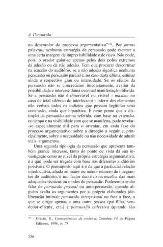 A Persuasão

no desenrolar do processo argumentativo”104. Por outras
palavras, nenhuma estratégia de persuasão pode escapar a
uma certa margem de imprevisibilidade e de risco. Não pode,
pois, o orador guiar-se apenas pelos dois polos extremos
da adesão ou da não adesão. Tem que procurar descortinar
na reacção do auditório, se a não adesão significa nenhuma
persuasão ou persuasão parcial e, no caso desta última, estimar
ainda o respectivo grau ou intensidade. Se os efeitos da
persuasão não se concretizam imediatamente, avaliar da
possibilidade e interesse duma eventual manifestação diferida.
Se a persuasão não é observável ou visível - maxime no
caso de total silêncio do interlocutor - inferir dos elementos
não verbais todos os indícios que possam legitimar uma
conclusão, ainda que hipotética. É neste ponto que a dis-
tinção da persuasão acima referida, com base na extensão,
no tempo e na visibilidade com que se manifesta, pode revelar-
-se especialmente útil para o orientar, em cada fase do
processo argumentativo, sobre a direcção a seguir e, prin-
cipalmente, sobre a necessidade ou não necessidade de aduzir
mais argumentos.
    Uma segunda tipologia da persuasão que apresenta tam-
bém grande interesse, tanto do ponto de vista da sua in-
vestigação como ao nível da própria estratégia argumentativa,
é a que pode ser traçada com base nos diferentes auditórios
possíveis. O pressuposto aqui é o de que a particular relação
interlocutiva, aliada ao maior ou menor número de integran-
tes do auditório, é um factor decisivo na escolha das mais
adequadas técnicas ou modos de persuadir. Poderemos então
falar de persuasão pessoal ou auto-persuasão, quando al-
guém avalia os argumentos por si próprio elaborados (de-
liberação íntima); persuasão interpessoal ou face a face, a
que se dirige apenas a uma outra pessoa (pai-filho, ven-
dedor-cliente, etc.) e persuasão colectiva (quando são
_______________________________
104
    - Grácio, R., Consequências da retórica, Coimbra: Pé de Página
      Editores, 1998, p. 78


156
 