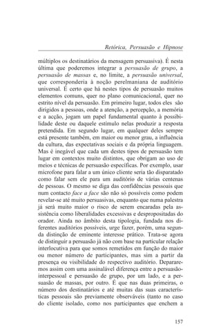 Retórica, Persuasão e Hipnose

múltiplos os destinatários da mensagem persuasiva). É nesta
última que poderemos integrar a persuasão de grupo, a
persuasão de massas e, no limite, a persuasão universal,
que corresponderia à noção perelmaniana de auditório
universal. É certo que há nestes tipos de persuasão muitos
elementos comuns, quer no plano comunicacional, quer no
estrito nível da persuasão. Em primeiro lugar, todos eles são
dirigidos a pessoas, onde a atenção, a percepção, a memória
e a acção, jogam um papel fundamental quanto à possibi-
lidade deste ou daquele estímulo nelas produzir a resposta
pretendida. Em segundo lugar, em qualquer deles sempre
está presente também, em maior ou menor grau, a influência
da cultura, das expectativas sociais e da própria linguagem.
Mas é inegável que cada um destes tipos de persuasão tem
lugar em contextos muito distintos, que obrigam ao uso de
meios e técnicas de persuasão específicas. Por exemplo, usar
microfone para falar a um único cliente seria tão disparatado
como falar sem ele para um auditório de várias centenas
de pessoas. O mesmo se diga das confidências pessoais que
num contacto face a face são não só possíveis como podem
revelar-se até muito persuasivas, enquanto que numa palestra
já será muito maior o risco de serem encaradas pela as-
sistência como liberalidades excessivas e despropositadas do
orador. Ainda no âmbito desta tipologia, fundada nos di-
ferentes auditórios possíveis, urge fazer, porém, uma segun-
da distinção de eminente interesse prático. Trata-se agora
de distinguir a persuasão já não com base na particular relação
interlocutiva para que somos remetidos em função do maior
ou menor número de participantes, mas sim a partir da
presença ou visibilidade do respectivo auditório. Deparare-
mos assim com uma assinalável diferença entre a persuasão-
interpessoal e persuasão de grupo, por um lado, e a per-
suasão de massas, por outro. É que nas duas primeiras, o
número dos destinatários e até muitas das suas caracterís-
ticas pessoais são previamente observáveis (tanto no caso
do cliente isolado, como nos participantes que enchem a


                                                           157
 
