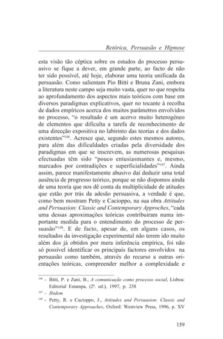 Retórica, Persuasão e Hipnose

esta visão tão céptica sobre os estudos do processo persu-
asivo se fique a dever, em grande parte, ao facto de não
ter sido possível, até hoje, elaborar uma teoria unificada da
persuasão. Como salientam Pio Bitti e Bruna Zani, embora
a literatura neste campo seja muito vasta, quer no que respeita
ao aprofundamento dos aspectos mais teóricos com base em
diversos paradigmas explicativos, quer no tocante à recolha
de dados empíricos acerca dos muitos parâmetros envolvidos
no processo, “o resultado é um acervo muito heterogéneo
de elementos que dificulta a tarefa de reconhecimento de
uma direcção expositiva no labirinto das teorias e dos dados
existentes”106. Acresce que, segundo estes mesmos autores,
para além das dificuldades criadas pela diversidade dos
paradigmas em que se inscrevem, as numerosas pesquisas
efectuadas têm sido “pouco entusiasmantes e, mesmo,
marcados por contradições e superficialidades”107. Ainda
assim, parece manifestamente abusivo daí deduzir uma total
ausência de progresso teórico, porque se não dispomos ainda
de uma teoria que nos dê conta da multiplicidade de atitudes
que estão por trás da adesão persuasiva, a verdade é que,
como bem mostram Petty e Cacioppo, na sua obra Attitudes
and Persuasion: Classic and Contemporary Approches, “cada
uma dessas aproximações teóricas contribuiram numa im-
portante medida para o entendimento do processo de per-
suasão”108. E de facto, apesar de, em alguns casos, os
resultados da investigação experimental não terem ido muito
além dos já obtidos por mera inferência empírica, foi não
só possível identificar os principais factores envolvidos na
persuasão como também, através do recurso a outras ori-
entações teóricas, compreender melhor a complexidade e
_______________________________
106
    - Bitti, P. e Zani, B., A comunicação como processo social, Lisboa:
      Editorial Estampa, (2ª. ed.), 1997, p. 238
107
    - Ibidem
108
    - Petty, R. e Cacioppo, J., Attitudes and Persuasion: Classic and
      Contemporary Approaches, Oxford: Westview Press, 1996, p. XV


                                                                   159
 