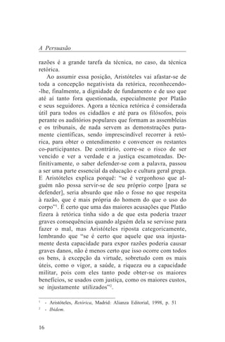 A Persuasão

razões é a grande tarefa da técnica, no caso, da técnica
retórica.
    Ao assumir essa posição, Aristóteles vai afastar-se de
toda a concepção negativista da retórica, reconhecendo-
-lhe, finalmente, a dignidade de fundamento e de uso que
até aí tanto fora questionada, especialmente por Platão
e seus seguidores. Agora a técnica retórica é considerada
útil para todos os cidadãos e até para os filósofos, pois
perante os auditórios populares que formam as assembleias
e os tribunais, de nada servem as demonstrações pura-
mente científicas, sendo imprescindível recorrer à retó-
rica, para obter o entendimento e convencer os restantes
co-participantes. De contrário, corre-se o risco de ser
vencido e ver a verdade e a justiça escamoteadas. De-
finitivamente, o saber defender-se com a palavra, passou
a ser uma parte essencial da educação e cultura geral grega.
E Aristóteles explica porquê: “se é vergonhoso que al-
guém não possa servir-se de seu próprio corpo [para se
defender], seria absurdo que não o fosse no que respeita
à razão, que é mais própria do homem do que o uso do
corpo”1. É certo que uma das maiores acusações que Platão
fizera à retórica tinha sido a de que esta poderia trazer
graves consequências quando alguém dela se servisse para
fazer o mal, mas Aristóteles riposta categoricamente,
lembrando que “se é certo que aquele que usa injusta-
mente desta capacidade para expor razões poderia causar
graves danos, não é menos certo que isso ocorre com todos
os bens, à excepção da virtude, sobretudo com os mais
úteis, como o vigor, a saúde, a riqueza ou a capacidade
militar, pois com eles tanto pode obter-se os maiores
benefícios, se usados com justiça, como os maiores custos,
se injustamente utilizados”2.
_______________________________
1
  - Aristóteles, Retórica, Madrid: Alianza Editorial, 1998, p. 51
2
  - Ibidem.


16
 