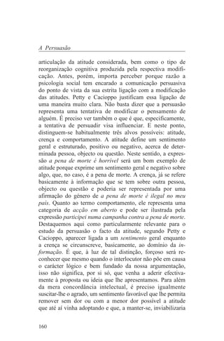 A Persuasão

articulação da atitude considerada, bem como o tipo de
reorganização cognitiva produzida pela respectiva modifi-
cação. Antes, porém, importa perceber porque razão a
psicologia social tem encarado a comunicação persuasiva
do ponto de vista da sua estrita ligação com a modificação
das atitudes. Petty e Cacioppo justificam essa ligação de
uma maneira muito clara. Não basta dizer que a persuasão
representa uma tentativa de modificar o pensamento de
alguém. É preciso ver também o que é que, especificamente,
a tentativa de persuadir visa influenciar. E neste ponto,
distinguem-se habitualmente três alvos possíveis: atitude,
crença e comportamento. A atitude define um sentimento
geral e estruturado, positivo ou negativo, acerca de deter-
minada pessoa, objecto ou questão. Neste sentido, a expres-
são a pena de morte é horrível será um bom exemplo de
atitude porque exprime um sentimento geral e negativo sobre
algo, que, no caso, é a pena de morte. A crença, já se refere
basicamente à informação que se tem sobre outra pessoa,
objecto ou questão e poderia ser representada por uma
afirmação do género de a pena de morte é ilegal no meu
país. Quanto ao termo comportamento, ele representa uma
categoria de acção em aberto e pode ser ilustrada pela
expressão participei numa campanha contra a pena de morte.
Destaquemos aqui como particularmente relevante para o
estudo da persuasão o facto da atitude, segundo Petty e
Cacioppo, aparecer ligada a um sentimento geral enquanto
a crença se circunscreve, basicamente, ao domínio da in-
formação. É que, à luz de tal distinção, forçoso será re-
conhecer que mesmo quando o interlocutor não põe em causa
o carácter lógico e bem fundado da nossa argumentação,
isso não significa, por si só, que venha a aderir efectiva-
mente à proposta ou ideia que lhe apresentamos. Para além
da mera concordância intelectual, é preciso igualmente
suscitar-lhe o agrado, um sentimento favorável que lhe permita
remover sem dor ou com a menor dor possível a atitude
que até aí vinha adoptando e que, a manter-se, inviabilizaria


160
 