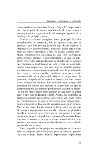 Retórica, Persuasão e Hipnose

o sucesso do acto persuasivo. Esse é o “segredo” do persuasor
que não se contenta com a modificação de uma crença e
prossegue na sua argumentação até conseguir igualmente a
mudança da própria atitude.
   Mas se as atitudes emergiram como principal foco dos
pesquisadores de persuasão, foi, em grande parte, por se
presumir que influenciam (quando não ditam mesmo) a
orientação do comportamento, tornando assim este último
mais ou menos previsível. Como os citados autores subli-
nham, constatou-se a existência de uma forte interligação
entre crenças, atitudes e comportamentos, já que os prin-
cípios envolvidos pela modificação de atitudes são os mesmos
que presidem à modificação de uma crença ou comporta-
mento. Não surpreende, por isso, que as atitudes possam
ser vistas como sumário condensado de uma larga variedade
de crenças e, nessa medida, constituam uma parte muito
importante da interacção social. Mas os investigadores da
persuasão têm pelo menos mais duas boas razões para centrar
a sua atenção nas atitudes. Em primeiro lugar, porque elas
permitem aos outros uma estimativa ou previsão do tipo de
comportamentos que estamos predispostos a assumir e fazem-
-no de um modo muito mais apurado do que tudo ou quase
tudo o que lhes pudessemos dizer. Assim, por exemplo, se
dizemos a alguém que os filmes americanos dão mais realce
ao entretenimento do que à mensagem essa pessoa conti-
nuará sem saber se deve ou não convidar-nos a ir ao cinema.
Mas se, ao invés, lhe dissermos os filmes hoje em dia são
tão maus e repugnantes que me dão vómitos, aí já toda a
dúvida e incerteza será removida da sua mente e segura-
mente que só por brincadeira ou provocação ousaria fazer-
-nos um tal convite. Ou seja, a atitude pessoal neutra (nem
positiva nem negativa) nunca é tão afirmativa como a atitude
polarizada ou extrema.
   Uma segunda razão porque os investigadores da persu-
asão se orientam particularmente para as atitudes, prende-
-se com o facto destas últimas expressarem importantes


                                                         161
 
