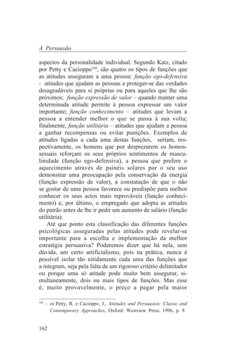 A Persuasão

aspectos da personalidade individual. Segundo Katz, citado
por Petty e Cacioppo109, são quatro os tipos de funções que
as atitudes asseguram a uma pessoa: função ego-defensiva
- atitudes que ajudam as pessoas a proteger-se das verdades
desagradáveis para si próprias ou para aqueles que lhe são
próximos; função expressão de valor – quando manter uma
determinada atitude permite à pessoa expressar um valor
importante; função conhecimento – atitudes que levam a
pessoa a entender melhor o que se passa à sua volta;
finalmente, função utilitária – atitudes que ajudam a pessoa
a ganhar recompensas ou evitar punições. Exemplos de
atitudes ligadas a cada uma destas funções, seriam, res-
pectivamente, os homens que por desprezarem os homos-
sexuais reforçam os seus próprios sentimentos de mascu-
linidade (função ego-defensiva), a pessoa que prefere o
aquecimento através de painéis solares por o seu uso
demonstrar uma preocupação pela conservação da energia
(função expressão de valor), a constatação de que o não
se gostar de uma pessoa favorece ou predispõe para melhor
conhecer os seus actos mais reprováveis (função conheci-
mento) e, por último, o empregado que adopta as atitudes
do patrão antes de lhe ir pedir um aumento de salário (função
utilitária).
    Até que ponto esta classificação das diferentes funções
psicológicas asseguradas pelas atitudes pode revelar-se
importante para a escolha e implementação da melhor
estratégia persuasiva? Poderemos dizer que há nela, sem
dúvida, um certo artificialismo, pois na prática, nunca é
possível isolar tão nitidamente cada uma das funções que
a integram, seja pela falta de um rigoroso critério delimitador
ou porque uma só atitude pode muito bem assegurar, si-
multaneamente, dois ou mais tipos de funções. Mas esse
é, muito provavelmente, o preço a pagar pela maior
_______________________________
109
    - in Petty, R. e Cacioppo, J., Attitudes and Persuasion: Classic and
      Contemporary Approaches, Oxford: Westview Press, 1996, p. 8


162
 