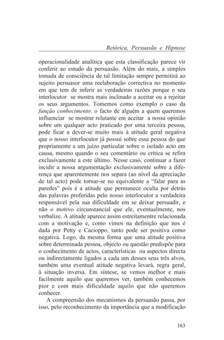Retórica, Persuasão e Hipnose

operacionalidade analítica que esta classificação parece vir
conferir ao estudo da persuasão. Além do mais, a simples
tomada de consciência de tal limitação sempre permitirá ao
sujeito persuasor uma reelaboração correctiva no momento
em que tem de inferir as verdadeiras razões porque o seu
interlocutor se mostra mais inclinado a aceitar ou a rejeitar
os seus argumentos. Tomemos como exemplo o caso da
função conhecimento: o facto de alguém a quem queremos
influenciar se mostrar relutante em aceitar a nossa opinião
sobre um qualquer acto praticado por uma terceira pessoa,
pode ficar a dever-se muito mais à atitude geral negativa
que o nosso interlocutor já possui sobre essa pessoa do que
propriamente a um juízo particular sobre o isolado acto em
causa, mesmo quando o seu comentário ou crítica se refira
exclusivamente a este último. Nesse caso, continuar a fazer
incidir a nossa argumentação exclusivamente sobre a dife-
rença que aparentemente nos separa (ao nível da apreciação
de tal acto) pode tornar-se no equivalente a “falar para as
paredes” pois é a atitude que permanece oculta por detrás
das palavras proferidas pelo nosso interlocutor a verdadeira
responsável pela sua dificuldade em se deixar persuadir, e
não o motivo circunstancial que ele, eventualmente, nos
verbalize. A atitude aparece assim estreitamentre relacionada
com a motivação e, como vimos na definição que nos é
dada por Petty e Cacioppo, tanto pode ser positiva como
negativa. Logo, da mesma forma que uma atitude positiva
sobre determinada pessoa, objecto ou questão predispõe para
o conhecimento de actos, características ou aspectos directa
ou indirectamente ligados a cada um desses seus três alvos,
também uma eventual atitude negativa levará, regra geral,
à situação inversa. Em síntese, se vemos melhor e mais
facilmente aquilo que queremos ver, também conhecemos
pior e com mais dificuldade aquilo que não queremos
conhecer.
    A compreensão dos mecanismos da persuasão passa, por
isso, pelo reconhecimento da importância que a modificação


                                                         163
 
