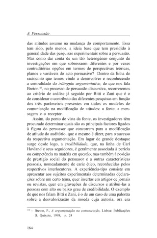 A Persuasão

das atitudes assume na mudança do comportamento. Essa
tem sido, pelo menos, a ideia base que tem presidido à
generalidade das pesquisas experimentais sobre a persuasão.
Mas como dar conta de um tão heterogéneo conjunto de
investigações em que sobressaem diferentes e por vezes
contraditórias opções em termos de perspectivas teóricas,
planos e variáveis do acto persuasivo? Dentro da linha de
raciocínio que temos vindo a desenvolver e reconhecendo
a centralidade do triângulo argumentativo, de que nos fala
Breton110, no processo de persuasão discursiva, recorreremos
ao critério de análise já seguido por Bitti e Zani que é o
de considerar o contributo das diferentes pesquisas em função
dos três parâmetros presentes em todos os modelos de
comunicação na modificação de atitudes: a fonte, a men-
sagem e o receptor.
   Assim, do ponto de vista da fonte, os investigadores têm
procurado determinar quais são os principais factores ligados
à figura do persuasor que concorrem para a modificação
de atitude do auditório, que o mesmo é dizer, para o sucesso
da respectiva argumentação. Em lugar de grande destaque
surge desde logo, a credibilidade, que, na linha de Carl
Hovland e seus seguidores, é geralmente associada à perícia
ou competência na matéria em questão, mas também à posição
de prestígio social do persuasor e a outras características
pessoais, nomeadamente de cariz ético, reconhecidas pelos
respectivos interlocutores. A experiência-tipo consiste em
apresentar aos sujeitos experimentais determinadas declara-
ções sobre um certo tema, quer insertas em artigos de jornais
ou revistas, quer em gravações de discursos e atribuí-las a
pessoas com alto ou baixo grau de credibilidade. O exemplo
de que nos falam Bitti e Zani, é o de um caso de uma palestra
sobre a desvalorização da moeda cuja autoria, ora era
_______________________________
110
    - Breton, P., A argumentação na comunicação, Lisboa: Publicações
      D. Quixote, 1998, p. 24


164
 