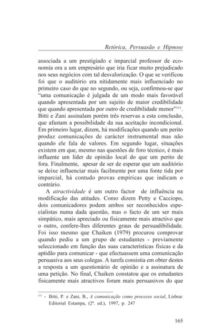 Retórica, Persuasão e Hipnose

associada a um prestigiado e imparcial professor de eco-
nomia ora a um empresário que iria ficar muito prejudicado
nos seus negócios com tal desvalorização. O que se verificou
foi que o auditório era nitidamente mais influenciado no
primeiro caso do que no segundo, ou seja, confirmou-se que
“uma comunicação é julgada de um modo mais favorável
quando apresentada por um sujeito de maior credibilidade
que quando apresentada por outro de credibilidade menor”111.
Bitti e Zani assinalam porém três reservas a esta conclusão,
que afastam a possibilidade da sua aceitação incondicional.
Em primeiro lugar, dizem, há modificações quando um perito
produz comunicações de carácter instrumental mas não
quando ele fala de valores. Em segundo lugar, situações
existem em que, mesmo nas questões de foro técnico, é mais
influente um líder de opinião local do que um perito de
fora. Finalmente, apesar de ser de esperar que um auditório
se deixe influenciar mais facilmente por uma fonte tida por
imparcial, há contudo provas empíricas que indicam o
contrário.
    A atractividade é um outro factor de influência na
modificação das atitudes. Como dizem Petty e Cacciopo,
dois comunicadores podem ambos ser reconhecidos espe-
cialistas numa dada questão, mas o facto de um ser mais
simpático, mais apreciado ou fisicamente mais atractivo que
o outro, confere-lhes diferentes graus de persuadibilidade.
Foi isso mesmo que Chaiken (1979) procurou comprovar
quando pediu a um grupo de estudantes - previamente
seleccionado em função das suas características físicas e da
aptidão para comunicar - que efectuassem uma comunicação
persuasiva aos seus colegas. A tarefa consistia em obter destes
a resposta a um questionário de opinião e a assinatura de
uma petição. No final, Chaiken constatou que os estudantes
fisicamente mais atractivos foram mais persuasivos do que
_______________________________
111
    - Bitti, P. e Zani, B., A comunicação como processo social, Lisboa:
      Editorial Estampa, (2ª. ed.), 1997, p. 247


                                                                   165
 