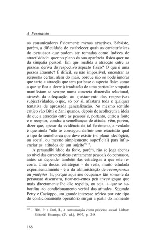 A Persuasão

os comunicadores fisicamente menos atractivos. Subsiste,
porém, a dificuldade de estabelecer quais as características
do persuasor que podem ser tomadas como índices de
atractividade, quer no plano da sua aparência física quer no
da simpatia pessoal. Em que medida a atracção entre as
pessoas deriva do respectivo aspecto físico? O que é uma
pessoa atraente? É dificil, se não impossível, encontrar as
respostas certas, além do mais, porque não se pode ignorar
que tanto a atracção que tem por base o aspecto físico como
a que se fica a dever à irradiação de uma particular simpatia
manifestam-se sempre numa concreta dimensão relacional,
através da adequação ou ajustamento das respectivas
subjectividades, o que, só por si, afastaria toda e qualquer
tentativa de apressada generalização. No mesmo sentido
crítico vão Bitti e Zani quando, depois de acolherem a ideia
de que a atracção entre as pessoas e, portanto, entre a fonte
e o receptor, conduz a semelhanças de atitude, vêm, porém,
dizer que, apesar da evidência de tal fenómeno, a verdade
é que ainda “não se conseguiu definir com exactidão qual
o tipo de semelhança que deve existir (no plano ideológico,
ou social, ou mesmo simplesmente superficial) para influ-
enciar as atitudes de um sujeito”112.
    A persuadibilidade da fonte, porém, não se joga apenas
ao nível das características estritamente pessoais do persuasor,
antes vai depender também das estratégias a que este re-
corra. Uma dessas estratégias - de resto, muito estudada
experimentalmente - é a da administração de recompensas
ou punições. E, porque aqui nos ocupamos tão somente da
persuasão discursiva, ficar-nos-emos pela investigação que
mais directamente lhe diz respeito, ou seja, a que se su-
bordina ao condicionamento verbal das atitudes. Segundo
Petty e Cacioppo, um grande interesse teórico por este tipo
de condicionamento operatório surgiu a partir do momento
_______________________________
112
    - Bitti, P. e Zani, B., A comunicação como processo social, Lisboa:
      Editorial Estampa, (2ª. ed.), 1997, p. 248


166
 