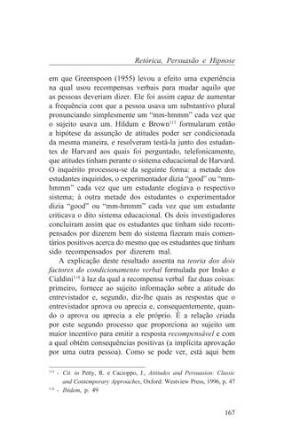 Retórica, Persuasão e Hipnose

em que Greenspoon (1955) levou a efeito uma experiência
na qual usou recompensas verbais para mudar aquilo que
as pessoas deveriam dizer. Ele foi assim capaz de aumentar
a frequência com que a pessoa usava um substantivo plural
pronunciando simplesmente um “mm-hmmm” cada vez que
o sujeito usava um. Hildum e Brown113 formularam então
a hipótese da assunção de atitudes poder ser condicionada
da mesma maneira, e resolveram testá-la junto dos estudan-
tes de Harvard aos quais foi perguntado, telefonicamente,
que atitudes tinham perante o sistema educacional de Harvard.
O inquérito processou-se da seguinte forma: a metade dos
estudantes inquiridos, o experimentador dizia “good” ou “mm-
hmmm” cada vez que um estudante elogiava o respectivo
sistema; à outra metade dos estudantes o experimentador
dizia “good” ou “mm-hmmm” cada vez que um estudante
criticava o dito sistema educacional. Os dois investigadores
concluiram assim que os estudantes que tinham sido recom-
pensados por dizerem bem do sistema fizeram mais comen-
tários positivos acerca do mesmo que os estudantes que tinham
sido recompensados por dizerem mal.
    A explicação deste resultado assenta na teoria dos dois
factores do condicionamento verbal formulada por Insko e
Cialdini114 à luz da qual a recompensa verbal faz duas coisas:
primeiro, fornece ao sujeito informação sobre a atitude do
entrevistador e, segundo, diz-lhe quais as respostas que o
entrevistador aprova ou aprecia e, consequentemente, quan-
do o aprova ou aprecia a ele próprio. É a relação criada
por este segundo processo que proporciona ao sujeito um
maior incentivo para emitir a resposta recompensável e com
a qual obtém consequências positivas (a implícita aprovação
por uma outra pessoa). Como se pode ver, está aqui bem
_______________________________
113
    - Cit. in Petty, R. e Cacioppo, J., Attitudes and Persuasion: Classic
      and Contemporary Approaches, Oxford: Westview Press, 1996, p. 47
114
    - Ibidem, p. 49


                                                                    167
 